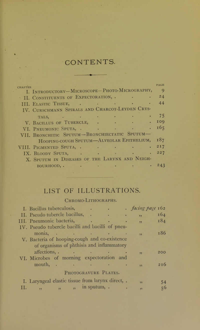 CONTENTS. PAGE CHAl'TER I. Introductory—Microscope-Photo-Micrography, 9 ■ 11. Constituents of Expectoration, . . .24 III. Elastic Tissue, . • • • -44 IV. CURSCHMANN SPIRALS AND ChARCOT-LeYDEN CRYS- TALS, • • • • • '75 V. Bacillus of Tubercle, . . • .109 VI. Pneumonic Sputa, . . • • -165 VII. Bronchitic Sputum—Bronchiectatic Sputum— Hooping-cough Sputum—x\lveolar Epithelium, 187 VIII. Pigmented Sputa, . . . • .217 IX. Bloody Sputa, . . ■ • .227 X. Sputum in Diseases of the Larynx and Neigh- bourhood, ..... • 243 LIST OF ILLUSTRATIONS. Chromo-Lithographs. I. Bacillus tuberculosis, . . . facingpa^^e 162 II. Pseudo tubercle bacillus, . . . „ 164 III. Pneumonic bacteria, . . . „ 184 IV. Pseudo tubercle bacilli and bacilli of pneu- monia, . . . • . ,, 186 V. Bacteria of hooping-cough and co-existence of organisms of phthisis and inflammatory affections, . . . • . „ 200 VI. Microbes of morning expectoration and mouth, . • . • -55 216 Photogravure Plates. I. Laryngeal elastic tissue from larynx direct, . „ 54 II. „ „ „ in sputum, . . „ 56