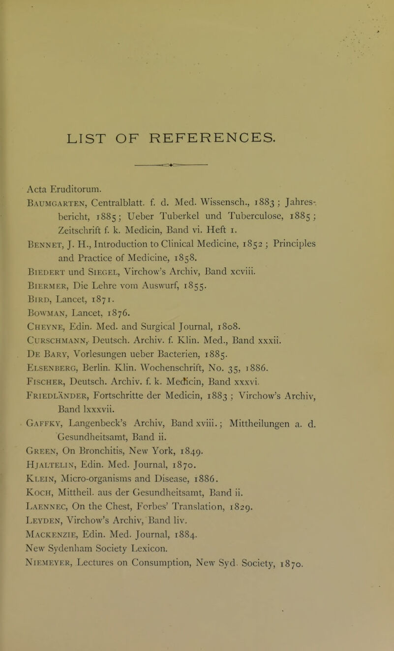 LIST OF REFERENCES. Acta Eruditorum. Baumgarten, Centralblatt. f. d. Med. Wissensch., 1883; Jahres- bericht, 1885; Ueber Tuberkel und Tuberculose, 1885; Zeitschrift f. k. Medicin, Band vi. Heft i. Bennet, J. H., Introduction to Clinical Medicine, 1852 ; Principles and Practice of Medicine, 1858. BiEDERT und SiEGEL, Virchovv's Archiv, Band xcviii. BiERMER, Die Lehre voin Auswurf, 1855. Bird, Lancet, 1871. Bowman, Lancet, 1876. Cheyne, Edin. Med. and Surgical Journal, 1808. Curschmann,. Deutsch. Archiv. f. Klin. Med., Band xxxii. De Bary, Vorlesungen ueber Bacterien, 1885. Elsenberg, Berlin. Klin. Wochenschrift, No. 35, 1886. Fischer, Deutsch. Archiv. f. k. Medicin, Band xxxvi. Friedlander, Fortschritte der Medicin, 1883 ; Virchow's Archiv, Band Ixxxvii. Gaffky, Langenbeck's Archiv, Bandxviii.; Mittheilungen a. d. Gesundheitsamt, Band ii. Green, On Bronchitis, New York, 1849. Hjaltelin, Edin. Med. Journal, 1870. Klein, Micro-organisms and Disease, 1886. Koch, Mittheil. aus der Gesundheitsamt, Band ii. Laennec, On the Chest, Forbes' Translation, 1829. Leyden, Virchow's Archiv, Band liv, Mackenzie, Edin. Med. Journal, 1884. New Sydenham Society Lexicon. NiEMEYER, Lectures on Consumption, New Syd. Society, 1870.