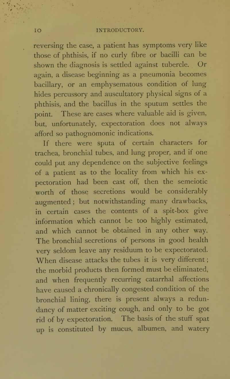 reversing the case, a patient has symptoms very like those of phthisis, if no curly fibre or bacilli can be shown the diagnosis is settled against tubercle. Or again, a disease beginning as a pneumonia becomes bacillary, or an emphysematous condition of lung hides percussory and auscultatory physical signs of a phthisis, and the bacillus in the sputum settles the point. These are cases where valuable aid is given, but, unfortunately, expectoration does not always afford so pathognomonic indications. If there were sputa of certain characters for trachea, bronchial tubes, and lung proper, and if one could put any dependence on the subjective feelings of a patient as to the locality from which his ex- pectoration had been cast off, then the semeiotic worth of those secretions would be considerably augmented ; but notwithstanding many drawbacks, in certain cases the contents of a spit-box give information which cannot be too highly estimated, and which cannot be obtained in any other way. The bronchial secretions of persons in good health very seldom leave any residuum to be expectorated. When disease attacks the tubes it is very different; the morbid products then formed must be eliminated, and when frequently recurring catarrhal affections have caused a chronically congested condition of the bronchial lining, there is present always a redun- dancy of matter exciting cough, and only to be got rid of by expectoration. The basis of the stuff spat up is constituted by mucus, albumen, and watery