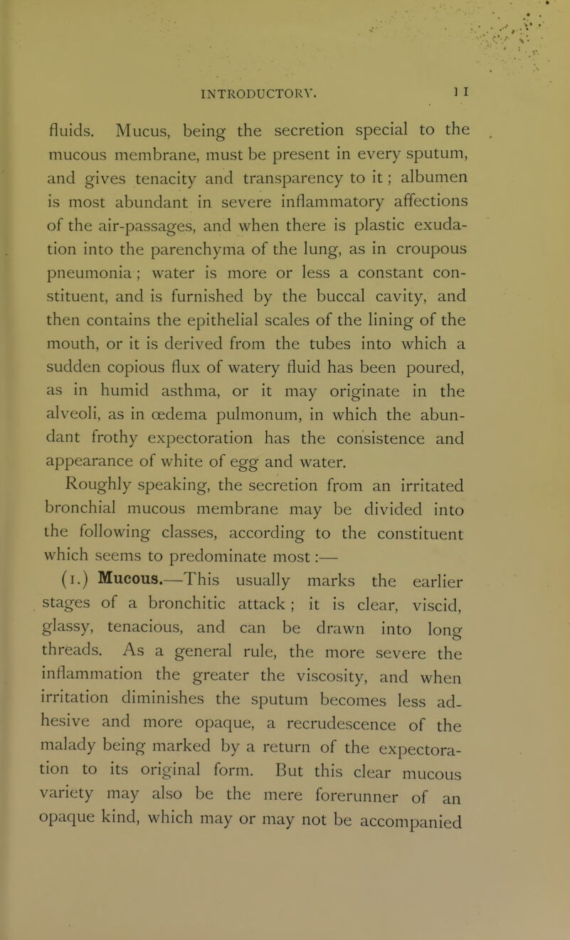 fluids. Mucus, being the secretion special to the mucous membrane, must be present in every sputum, and gives tenacity and transparency to it; albumen is most abundant in severe inflammatory affections of the air-passages, and when there is plastic exuda- tion into the parenchyma of the lung, as in croupous pneumonia ; water is more or less a constant con- stituent, and is furnished by the buccal cavity, and then contains the epithelial scales of the lining of the mouth, or It is derived from the tubes into which a sudden copious flux of watery fluid has been poured, as in humid asthma, or it may originate in the alveoli, as in oedema pulmonum, in which the abun- dant frothy expectoration has the consistence and appearance of white of egg and water. Roughly speaking, the secretion from an irritated bronchial mucous membrane may be divided into the following classes, according to the constituent which seems to predominate most:— (i.) Mucous.—This usually marks the earlier stages of a bronchitic attack; it is clear, viscid, glassy, tenacious, and can be drawn into long threads. As a general rule, the more severe the inflammation the greater the viscosity, and when irritation diminishes the sputum becomes less ad- hesive and more opaque, a recrudescence of the malady being marked by a return of the expectora- tion to its original form. But this clear mucous variety may also be the mere forerunner of an opaque kind, which may or may not be accompanied