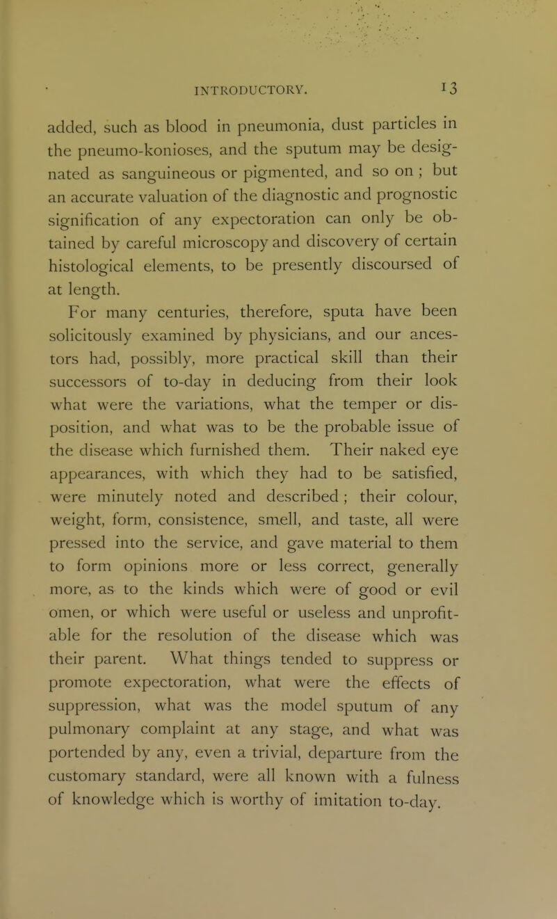 added, such as blood in pneumonia, dust particles in the pneumo-konioses, and the sputum may be desig- nated as sanguineous or pigmented, and so on ; but an accurate valuation of the diagnostic and prognostic signification of any expectoration can only be ob- tained by careful microscopy and discovery of certain histological elements, to be presently discoursed of at length. For many centuries, therefore, sputa have been solicitously examined by physicians, and our ances- tors had, possibly, more practical skill than their successors of to-day in deducing from their look what were the variations, what the temper or dis- position, and what was to be the probable issue of the disease which furnished them. Their naked eye appearances, with which they had to be satisfied, were minutely noted and described; their colour, weight, form, consistence, smell, and taste, all were pressed into the service, and gave material to them to form opinions more or less correct, generally more, as to the kinds which were of good or evil omen, or which were useful or useless and unprofit- able for the resolution of the disease which was their parent. What things tended to suppress or promote expectoration, what were the effects of suppression, what was the model sputum of any pulmonary complaint at any stage, and what was portended by any, even a trivial, departure from the customary standard, were all known with a fulness of knowledge which is worthy of imitation to-day.