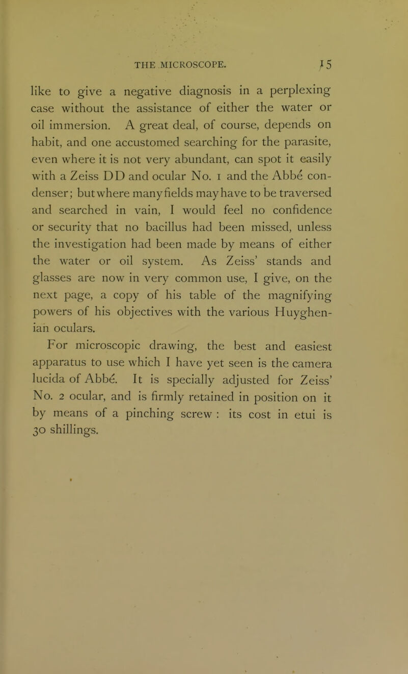 like to give a negative diagnosis in a perplexing case without the assistance of either the water or oil immersion. A great deal, of course, depends on habit, and one accustomed searching for the parasite, even where it is not very abundant, can spot it easily with a Zeiss DD and ocular No. i and the Abbe con- denser; but where many fields may have to be traversed and searched in vain, I would feel no confidence or security that no bacillus had been missed, unless the investigation had been made by means of either the water or oil system. As Zeiss' stands and glasses are now in very common use, I give, on the next page, a copy of his table of the magnifying powers of his objectives with the various Huyghen- ian oculars. For microscopic drawing, the best and easiest apparatus to use which I have yet seen is the camera lucida of Abbe. It is specially adjusted for Zeiss' No. 2 ocular, and is firmly retained in position on it by means of a pinching screw : its cost in etui is 30 shillings.