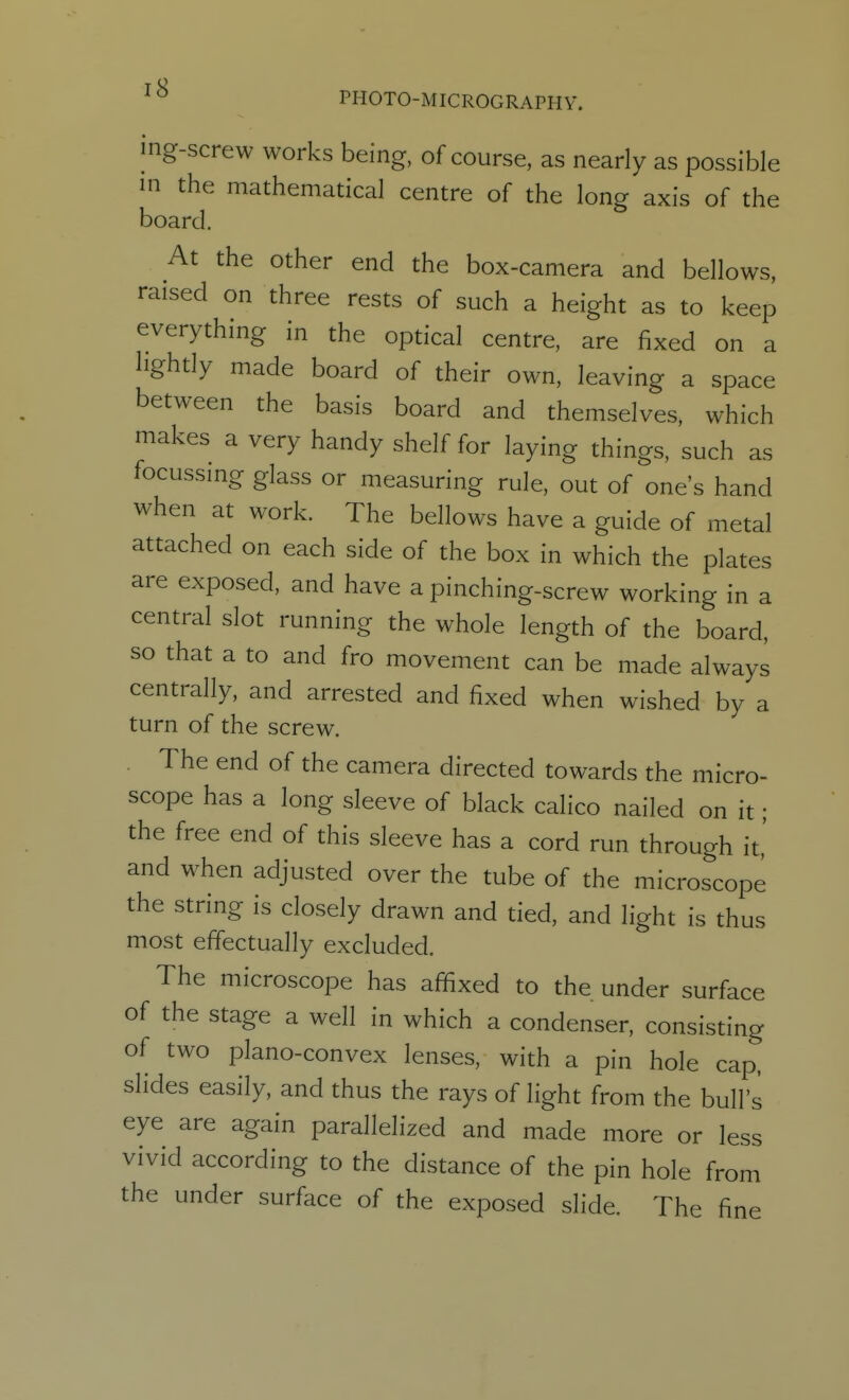 mg-screw works being, of course, as nearly as possible in the mathematical centre of the long axis of the board. At the other end the box-camera and bellows, raised on three rests of such a height as to keep everything in the optical centre, are fixed on a lightly made board of their own, leaving a space between the basis board and themselves, which makes a very handy shelf for laying things, such as focussing glass or measuring rule, out of one's hand when at work. The bellows have a guide of metal attached on each side of the box in which the plates are exposed, and have a pinching-screw working in a central slot running the whole length of the board, so that a to and fro movement can be made always centrally, and arrested and fixed when wished by a turn of the screw. The end of the camera directed towards the micro- scope has a long sleeve of black calico nailed on it ; the free end of this sleeve has a cord run through it,' and when adjusted over the tube of the microscope the string is closely drawn and tied, and light is thus most effectually excluded. The microscope has affixed to the under surface of the stage a well in which a condenser, consisting of two plano-convex lenses, with a pin hole cap. slides easily, and thus the rays of light from the bull's eye are again parallelized and made more or less vivid according to the distance of the pin hole from the under surface of the exposed slide. The fine