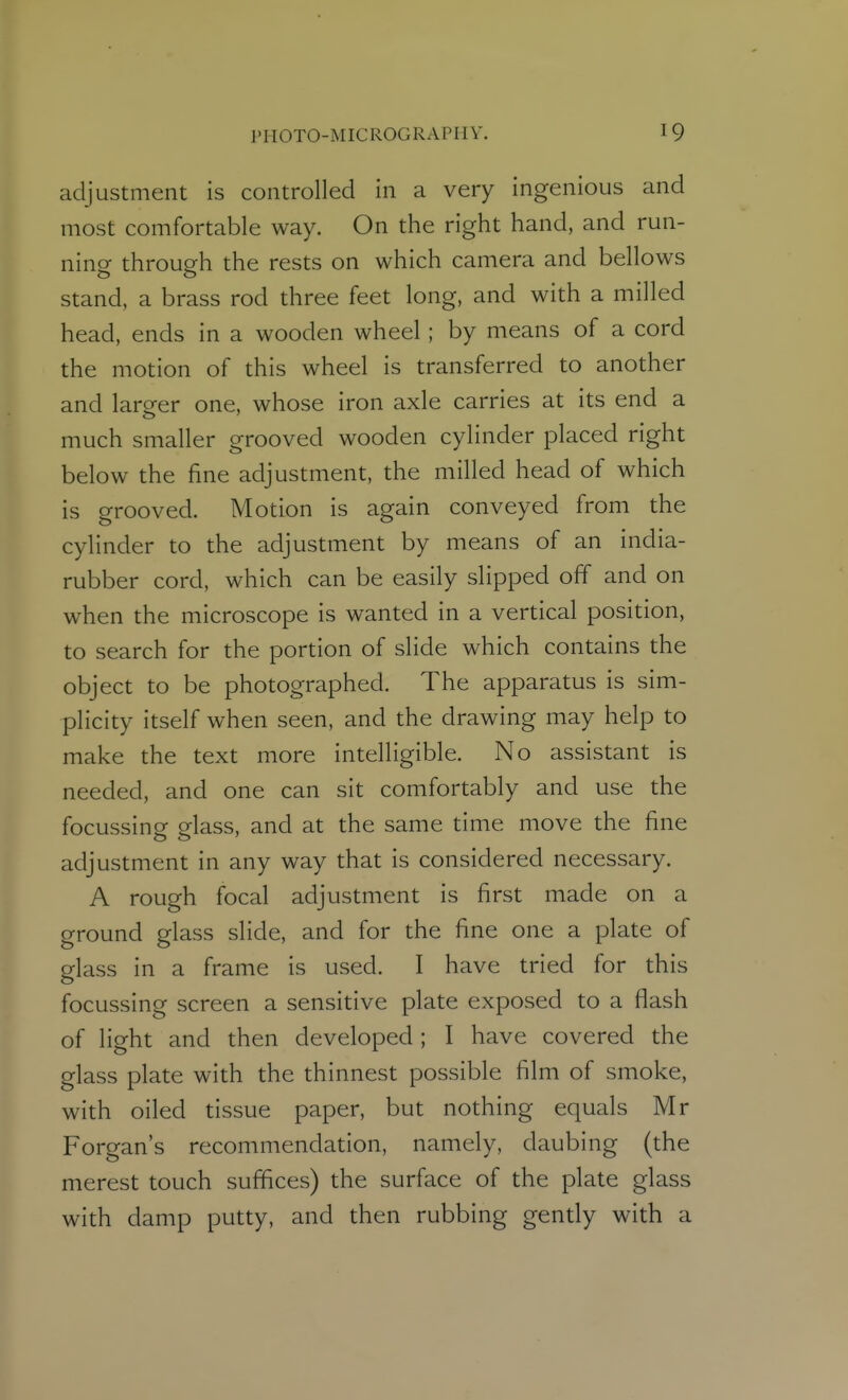 adjustment is controlled in a very ingenious and most comfortable way. On the right hand, and run- ning through the rests on which camera and bellows stand, a brass rod three feet long, and with a milled head, ends in a wooden wheel; by means of a cord the motion of this wheel is transferred to another and lareer one, whose iron axle carries at its end a much smaller grooved wooden cylinder placed right below the fine adjustment, the milled head of which is grooved. Motion is again conveyed from the cylinder to the adjustment by means of an india- rubber cord, which can be easily slipped off and on when the microscope is wanted in a vertical position, to search for the portion of slide which contains the object to be photographed. The apparatus is sim- plicity itself when seen, and the drawing may help to make the text more intelligible. No assistant is needed, and one can sit comfortably and use the focussing glass, and at the same time move the fine adjustment in any way that is considered necessary. A rough focal adjustment is first made on a ground glass slide, and for the fine one a plate of glass in a frame is used. I have tried for this focussing screen a sensitive plate exposed to a flash of light and then developed ; I have covered the glass plate with the thinnest possible film of smoke, with oiled tissue paper, but nothing equals Mr Forgan's recommendation, namely, daubing (the merest touch suffices) the surface of the plate glass with damp putty, and then rubbing gently with a