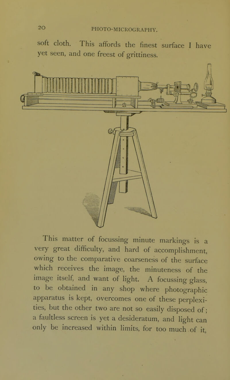 soft cloth. This affords the finest surface I have yet seen, and one freest of grittiness. This matter of focussing minute markings is a very great difficulty, and hard of accomplishment, owing to the comparative coarseness of the surface which receives the image, the minuteness of the image itself, and want of light. A focussing glass, to be obtained in any shop where photographic apparatus is kept, overcomes one of these perplexi- ties, but the other two are not so easily disposed of; a faultless screen is yet a desideratum, and light can only be increased within limits, for too much of it, I