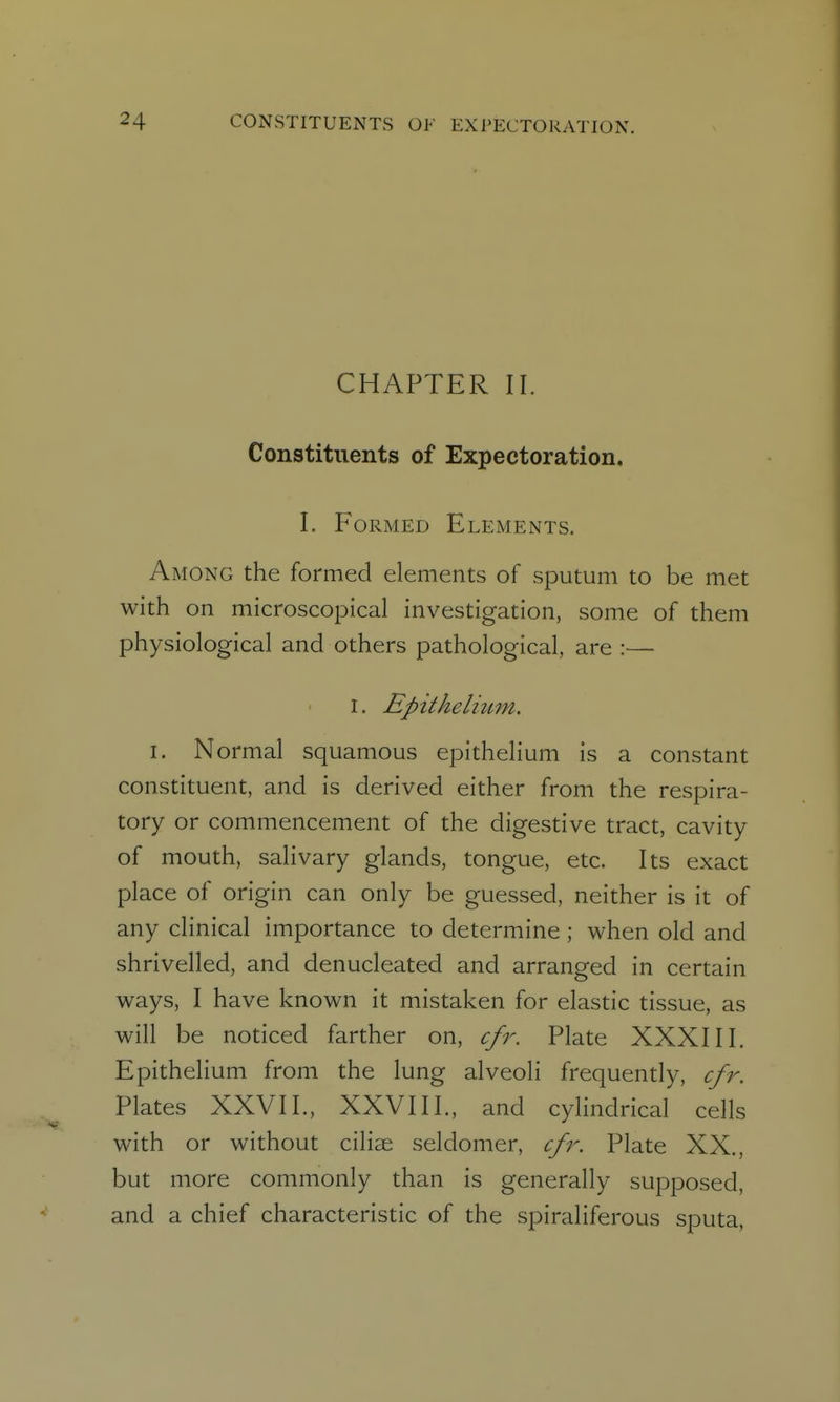 CHAPTER II. Constituents of Expectoration. I. Formed Elements. Among the formed elements of sputum to be met with on microscopical investigation, some of them physiological and others pathological, are :— I. Epithelium. I. Normal squamous epithelium is a constant constituent, and is derived either from the respira- tory or commencement of the digestive tract, cavity of mouth, salivary glands, tongue, etc. Its exact place of origin can only be guessed, neither is it of any clinical importance to determine ; when old and shrivelled, and denucleated and arranged in certain ways, I have known it mistaken for elastic tissue, as will be noticed farther on, cfr. Plate XXXIII. Epithelium from the lung alveoli frequently, cfr. Plates XXVII., XXVIII., and cylindrical cells with or without cilise seldomer, cfr. Plate XX., but more commonly than is generally supposed, and a chief characteristic of the spiraliferous sputa,