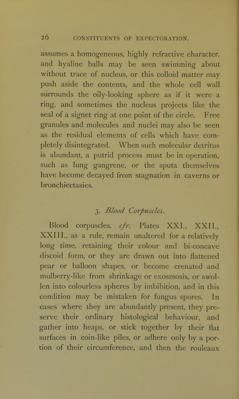 assumes a homogeneous, highly refractive character, and hyahne balls may be seen swimming about without trace of nucleus, or this colloid matter may push aside the contents, and the whole cell wall surrounds the oily-looking sphere as if it were a ring, and sometimes the nucleus projects like the seal of a signet ring at one point of the circle. Free granules and molecules and nuclei may also be seen as the residual elements of cells which have com- pletely disintegrated. When such molecular detritus is abundant, a putrid process must be in operation, such as lung gangrene, or the sputa themselves have become decayed from stagnation in caverns or bronchiectasies. 3. Blood Corpuscles. Blood corpuscles, cfr. Plates XXL, XXII., XXIII., as a rule, remain unaltered for a relatively long time, retaining their colour and bi-concave discoid form, or they are drawn out into flattened pear or balloon shapes, or become crenated and mulberry-like from shrinkage or exosmosis, or swol- len into colourless spheres by imbibition, and in this condition may be mistaken for fungus spores. In cases where they are abundantly present, they pre- serve their ordinary histological behaviour, and gather into heaps, or stick together by their flat surfaces in coin-like piles, or adhere only by a por- tion of their circumference, and then the rouleaux