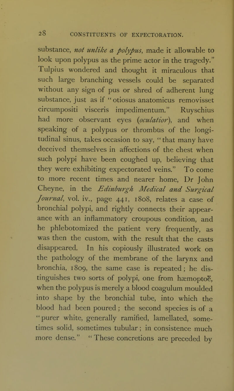 substance, not unlike a polypus, made it allowable to look upon polypus as the prime actor in the tragedy. Tulpius wondered and thought it miraculous that such large branching vessels could be separated without any sign of pus or shred of adherent lung substance, just as if  otiosus anatomicus removisset circumpositi visceris impedimentum. Ruyschius had more observant eyes (pmlatior), and when speaking of a polypus or thrombus of the longi- tudinal sinus, takes occasion to say, that many have deceived themselves in affections of the chest when such polypi have been coughed up, believing that they were exhibiting expectorated veins. To come to more recent times and nearer home, Dr John Cheyne, in the Edinburgh Medical and Surgical Journal, vol. iv., page 441, 1808, relates a case of bronchial polypi, and rightly connects their appear- ance with an inflammatory croupous condition, and he phlebotomized the patient very frequently, as was then the custom, with the result that the casts disappeared. In his copiously illustrated work on the pathology of the membrane of the larynx and bronchia, 1809, the same case is repeated ; he dis- tinguishes two sorts of polypi, one from hsemoptoe, when the polypus is merely a blood coagulum moulded into shape by the bronchial tube, into which the blood had been poured ; the second species is of a purer white, generally ramified, lamellated, some- times solid, sometimes tubular; in consistence much more dense.  These concretions are preceded by