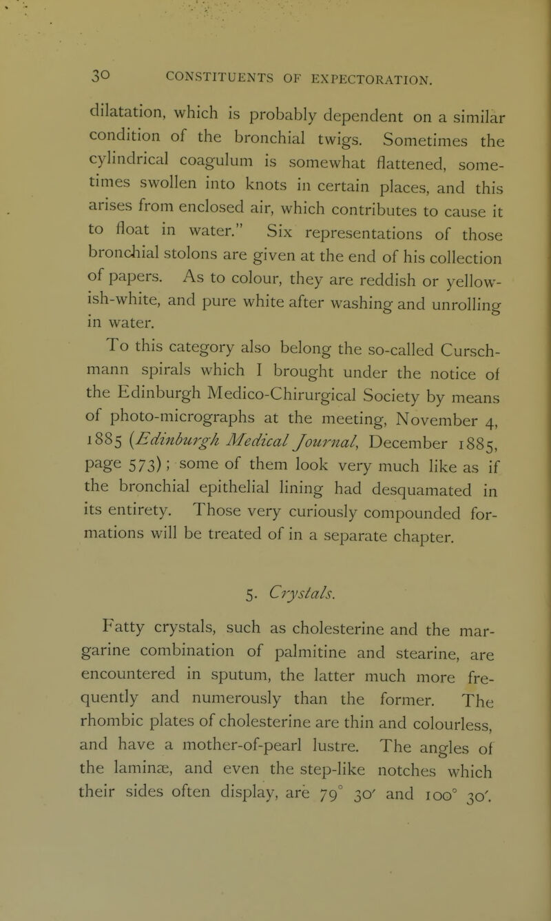 dilatation, which is probably dependent on a similar condition of the bronchial twigs. Sometimes the cylindrical coagulum is somewhat flattened, some- times swollen into knots in certain places, and this arises from enclosed air, which contributes to cause it to float in water. Six representations of those brondiial stolons are given at the end of his collection of papers. As to colour, they are reddish or yellow- ish-white, and pure white after washing and unrolling in water. To this category also belong the so-called Cursch- mann spirals which I brought under the notice of the Edinburgh Medico-Chirurgical Society by means of photo-micrographs at the meeting, November 4, 1885 {Edinbtcrgh Medical Journal, December 1885, page 573); some of them look very much like as if the bronchial epithelial lining had desquamated in its entirety. Those very curiously compounded for- mations will be treated of in a separate chapter. 5. Crystals. Fatty crystals, such as cholesterine and the mar- garine combination of palmitine and stearine, are encountered in sputum, the latter much more fre- quendy and numerously than the former. The rhombic plates of cholesterine are thin and colourless, and have a mother-of-pearl lustre. The angles of the laminae, and even the step-like notches which their sides often display, are 79° 30' and 100^ 30'.