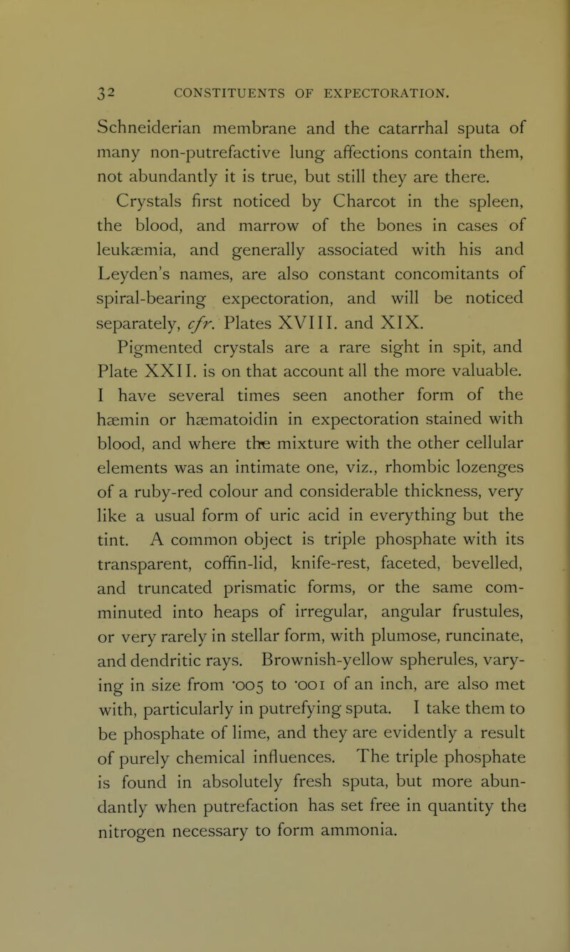 Schneiderian membrane and the catarrhal sputa of many non-putrefactive lung affections contain them, not abundantly it is true, but still they are there. Crystals first noticed by Charcot in the spleen, the blood, and marrow of the bones in cases of leukaemia, and generally associated with his and Leyden's names, are also constant concomitants of spiral-bearing expectoration, and will be noticed separately, ^7^. Plates XVIII. and XIX. Pigmented crystals are a rare sight in spit, and Plate XXII. is on that account all the more valuable. I have several times seen another form of the hsemin or haematoidin in expectoration stained with blood, and where tbe mixture with the other cellular elements was an intimate one, viz., rhombic lozenges of a ruby-red colour and considerable thickness, very like a usual form of uric acid in everything but the tint. A common object is triple phosphate with its transparent, cofifin-lid, knife-rest, faceted, bevelled, and truncated prismatic forms, or the same com- minuted into heaps of irregular, angular frustules, or very rarely in stellar form, with plumose, runcinate, and dendritic rays. Brownish-yellow spherules, vary- ing in size from '005 to 001 of an inch, are also met with, particularly in putrefying sputa. I take them to be phosphate of lime, and they are evidently a result of purely chemical influences. The triple phosphate is found in absolutely fresh sputa, but more abun- dantly when putrefaction has set free in quantity the nitrogen necessary to form ammonia.