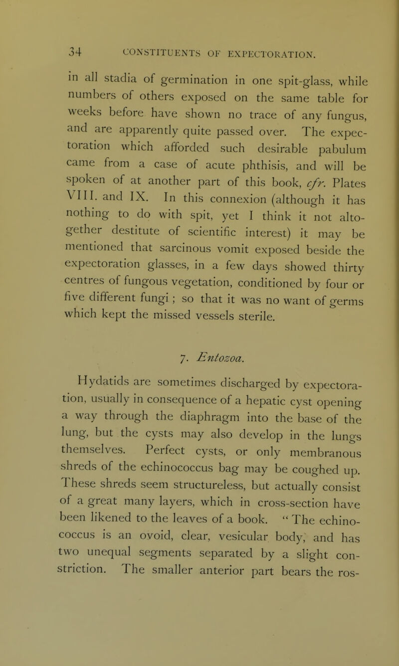 in all stadia of germination in one spit-glass, while numbers of others exposed on the same table for weeks before have shown no trace of any fungus, and are apparently quite passed over. The expec- toration which afforded such desirable pabulum came from a case of acute phthisis, and will be spoken of at another part of this book, cfr. Plates VIII. and IX. In this connexion (although it has nothing to do with spit, yet I think it not alto- gether destitute of scientific interest) it may be mentioned that sarcinous vomit exposed beside the expectoration glasses, in a few days showed thirty centres of fungous vegetation, conditioned by four or five different fungi ; so that it was no want of germs which kept the missed vessels sterile. 7. Entozoa. Hydatids are sometimes discharged by expectora- tion, usually in consequence of a hepatic cyst opening a way through the diaphragm into the base of the lung, but the cysts may also develop in the lungs themselves. Perfect cysts, or only membranous shreds of the echinococcus bag may be coughed up. These shreds seem structureless, but actually consist of a great many layers, which in cross-section have been likened to the leaves of a book. The echino- coccus is an ovoid, clear, vesicular body, and has two unequal segments separated by a slight con- striction. The smaller anterior part bears the ros-