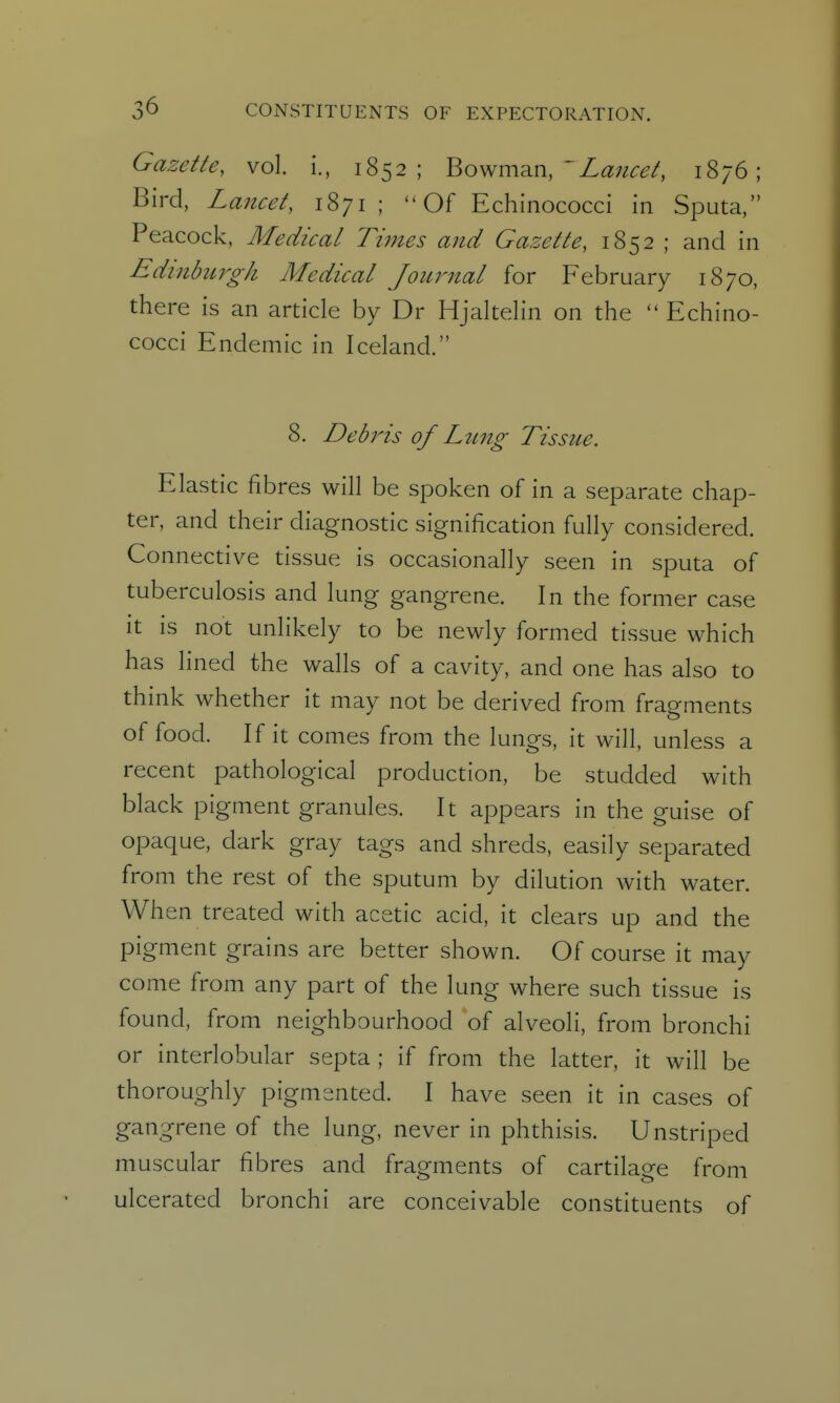 Gazette, vol. i., 1852; Bowman, 'Z^?;^^^/, 1876; Bird, Lancet, 1871 ; Of Echinococci in Sputa, Peacock, Medical Times and Gazette, 1852 ; and in Edinburgh Medical Journal for February 1870, there is an article by Dr Hjaltelin on the  Echino- cocci Endemic in Iceland. 8. Debi'ts of Limg Tissue. Elastic fibres will be spoken of in a separate chap- ter, and their diagnostic signification fully considered. Connective tissue is occasionally seen in sputa of tuberculosis and lung gangrene. In the former case It is not unlikely to be newly formed tissue which has lined the walls of a cavity, and one has also to think whether it may not be derived from fragments of food. If it comes from the lungs, it will, unless a recent pathological production, be studded with black pigment granules. It appears in the guise of opaque, dark gray tags and shreds, easily separated from the rest of the sputum by dilution with water. When treated with acetic acid, it clears up and the pigment grains are better shown. Of course it may come from any part of the lung where such tissue is found, from neighbourhood of alveoli, from bronchi or interlobular septa ; if from the latter, it will be thoroughly pigmented. I have seen it in cases of gangrene of the lung, never in phthisis. Unstriped muscular fibres and fragments of cartilage from ulcerated bronchi are conceivable constituents of