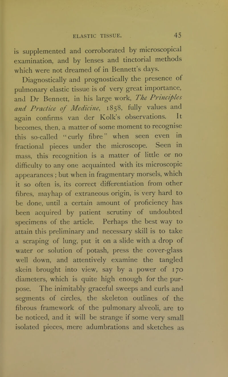 is supplemented and corroborated by microscopical examination, and by lenses and tinctorial methods which were not dreamed of in Bennett's days. Diagnostically and prognostically the presence of pulmonary elastic tissue is of very great importance, and Dr Bennett, in his large work, The Principles and Practice of Medicine, 1858, fully values and ao-ain confirms van der Kolk's observations. It o becomes, then, a matter of some moment to recognise this so-called curly fibre when seen even in fractional pieces under the microscope. Seen in mass, this recognition is a matter of litde or no difficulty to any one acquainted with its microscopic appearances ; but when in fragmentary morsels, which it so often is, its correct differentiation from other fibres, mayhap of extraneous origin, is very hard to be done, until a certain amount of proficiency has been acquired by patient scrutiny of undoubted specimens of the article. Perhaps the best way to attain this preliminary and necessary skill is to take a scraping of lung, put it on a slide with a drop of water or solution of potash, press the cover-glass well down, and attentively examine the tangled skein brought into view, say by a power of 170 diameters, which is quite high enough for the pur- pose. The inimitably graceful sweeps and curls and segments of circles, the skeleton outlines of the fibrous framework of the pulmonary alveoli, are to be noticed, and it will be strange if some very small isolated pieces, mere adumbrations and sketches as