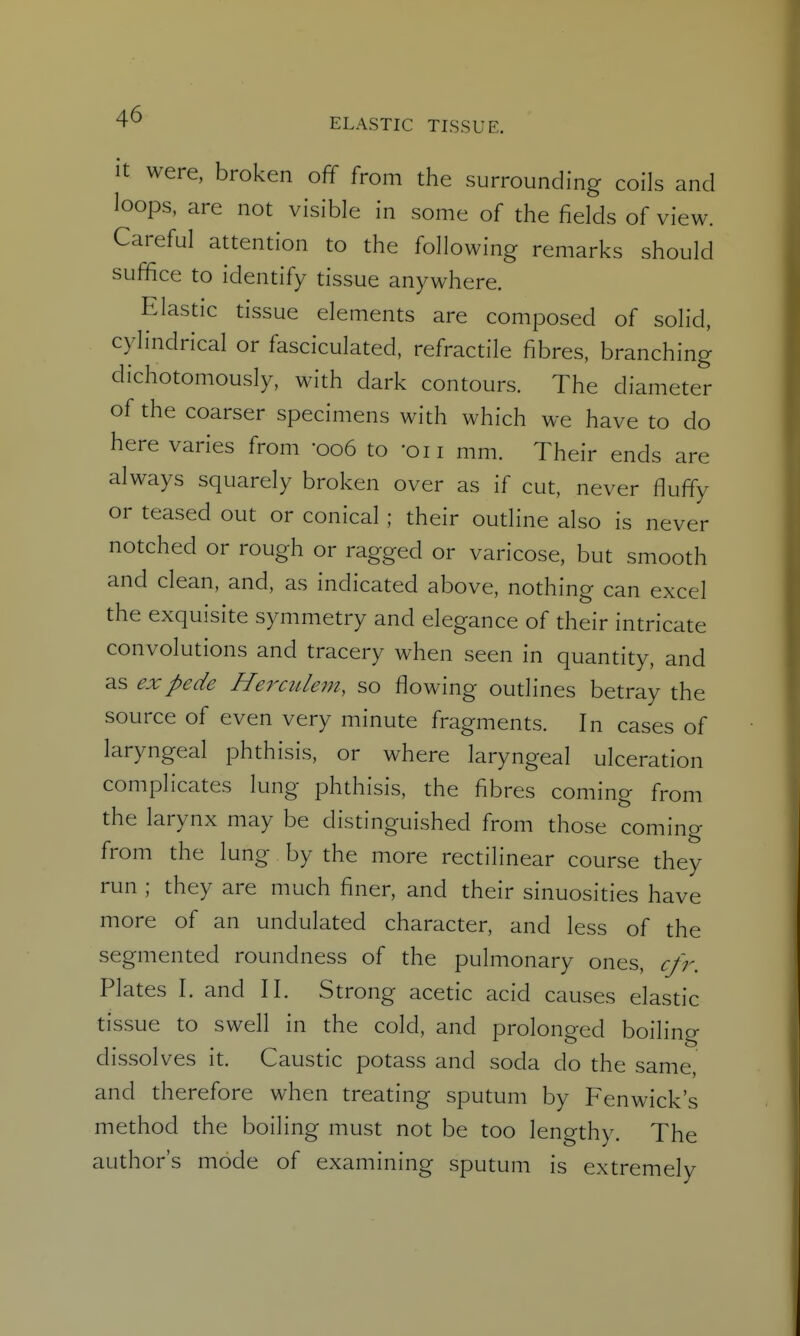 ELASTIC TISSUE. It were, broken off from the surrounding coils and loops, are not visible in some of the fields of view. Careful attention to the following remarks should suffice to identify tissue anywhere. Elastic tissue elements are composed of solid, cylindrical or fasciculated, refractile fibres, branching dichotomously, with dark contours. The diameter of the coarser specimens with which we have to do here varies from '006 to 'oii mm. Their ends are always squarely broken over as if cut, never fluffy or teased out or conical ; their outline also is never notched or rough or ragged or varicose, but smooth and clean, and, as indicated above, nothing can excel the exquisite symmetry and elegance of their intricate convolutions and tracery when seen in quantity, and as expede Herailem, so flowing outlines betray the source of even very minute fragments. In cases of laryngeal phthisis, or where laryngeal ulceration complicates lung phthisis, the fibres coming from the larynx may be distinguished from those coming from the lung by the more rectilinear course they run ; they are much finer, and their sinuosities have more of an undulated character, and less of the segmented roundness of the pulmonary ones, cfr. Plates I. and II. Strong acetic acid causes elastic tissue to swell in the cold, and prolonged boiling dissolves it. Caustic potass and soda do the same, and therefore when treating sputum by Fenwick's method the boiling must not be too lengthy. The author's mode of examining sputum is extremely