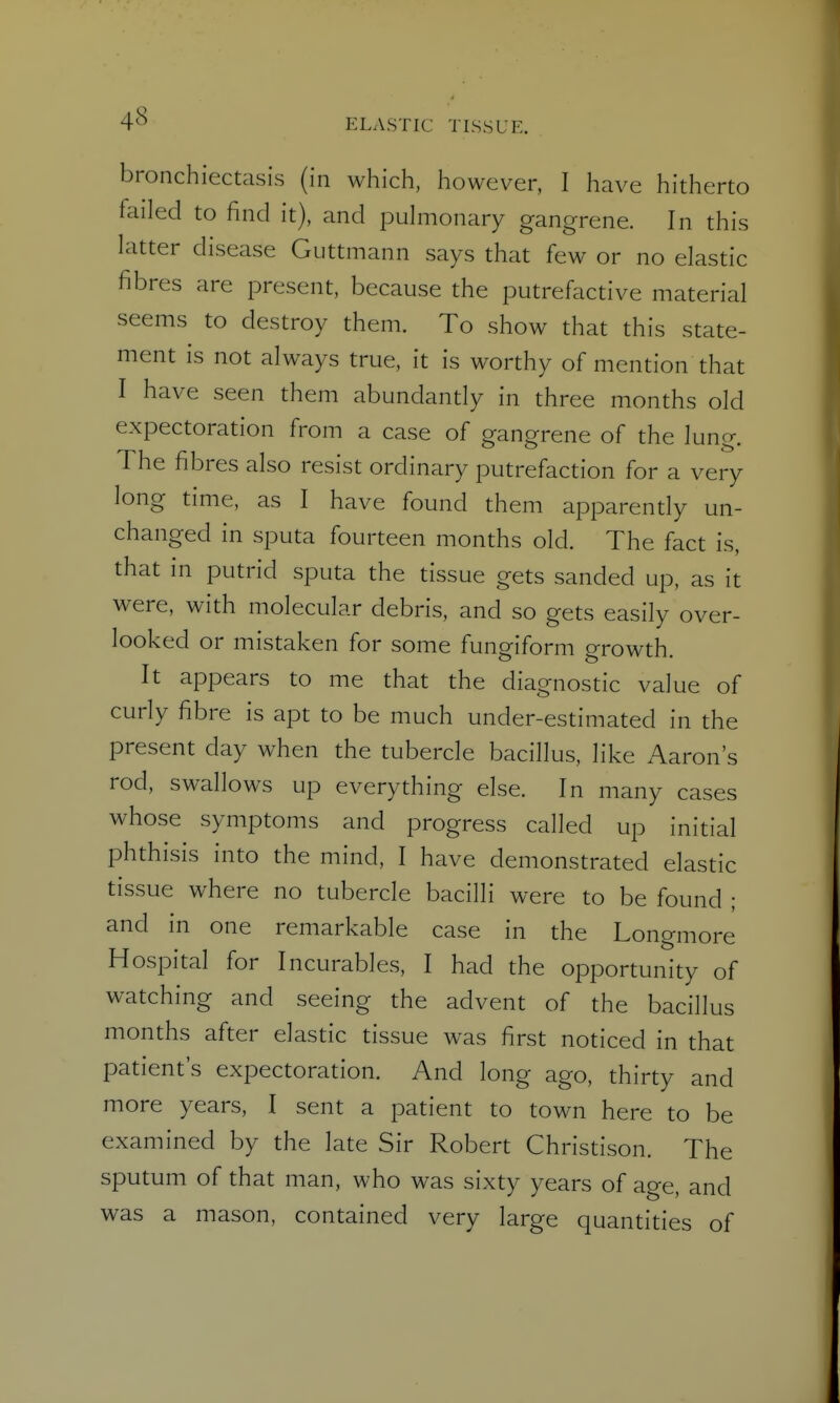 bronchiectasis (in which, however, I have hitherto failed to find it), and puhiionary gangrene. In this latter disease Guttmann says that few or no elastic fibres are present, because the putrefactive material seems to destroy them. To show that this state- ment is not always true, it is worthy of mention that I have seen them abundantly in three months old expectoration from a case of gangrene of the lung. The fibres also resist ordinary putrefaction for a very long time, as I have found them apparendy un- changed in sputa fourteen months old. The fact is, that in putrid sputa the tissue gets sanded up, as it were, with molecular debris, and so gets easily over- looked or mistaken for some fungiform growth. It appears to me that the diagnostic value of curly fibre is apt to be much under-estimated in the present day when the tubercle bacillus, like Aaron's rod, swallows up everything else. In many cases whose symptoms and progress called up initial phthisis into the mind, I have demonstrated elastic tissue where no tubercle bacilli were to be found ; and in one remarkable case in the Longmore Hospital for Incurables, I had the opportunity of watching and seeing the advent of the bacillus months after elastic tissue was first noticed in that patient's expectoration. And long ago, thirty and more years, I sent a patient to town here to be examined by the late Sir Robert Christison. The sputum of that man, who was sixty years of age, and was a mason, contained very large quantities of