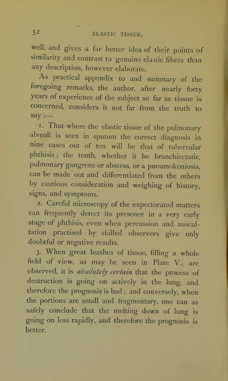 well, and gives a far better idea of their points of similarity and contrast to genuine elastic fibres than any description, however elaborate. As practical appendix to and summary of the foregoing remarks, the author, after nearly forty years of experience of the subject so far as tissue is concerned, considers it not far from the truth to say :— 1. That where the elastic tissue of the pulmonary alveoli is seen in sputum the correct diagnosis in nine cases out of ten will be that of tubercular phthisis; the tenth, whether it be bronchiectatic, pulmonary gangrene or abscess, or a pneumokoniosis, can be made out and differentiated from the others by cautious consideration and weighing of history, signs, and symptoms. 2. Careful microscopy of the expectorated matters can frequendy detect its presence in a very early stage of phthisis, even when percussion and auscul- tation practised by skilled observers give only doubtful or negative results. 3. When great leashes of tissue, filling a whole field of view, as may be seen in Plate V., are observed, it is absoliUely certain that the process of destruction is going on actively in the lung, and therefore the prognosis is bad ; and conversely, when the portions are small and fragmentary, one can as safely conclude that the melting down of lung is going on less rapidly, and therefore the prognosis is better.