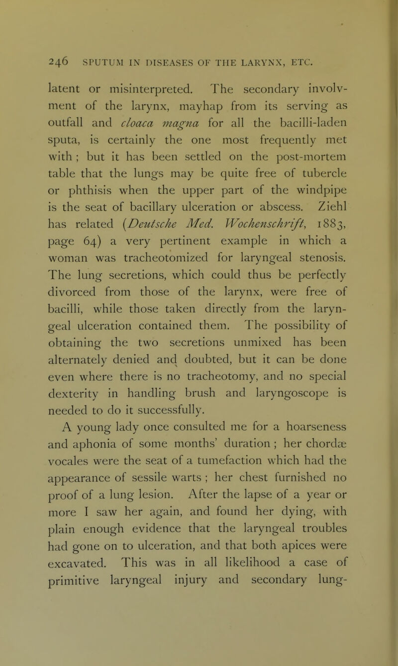 latent or misinterpreted. The secondary involv- ment of the larynx, mayhap from its serving as outfall and cloaca magna for all the bacilli-laden sputa, is certainly the one most frequently met with ; but it has been settled on the post-mortem table that the lungs may be quite free of tubercle or phthisis when the upper part of the windpipe is the seat of bacillary ulceration or abscess. Ziehl has related [Detttscke Med. Wochenschrift, 1883, page 64) a very pertinent example in which a woman was tracheotomized for laryngeal stenosis. The lung secretions, which could thus be perfectly divorced from those of the larynx, were free of bacilli, while those taken directly from the laryn- geal ulceration contained them. The possibility of obtaining the two secretions unmixed has been alternately denied and doubted, but it can be done even where there is no tracheotomy, and no special dexterity in handling brush and laryngoscope is needed to do it successfully. A young lady once consulted me for a hoarseness and aphonia of some months' duration ; her chorclee vocales were the seat of a tumefaction which had the appearance of sessile warts ; her chest furnished no proof of a lung lesion. After the lapse of a year or more I saw her again, and found her dying, with plain enough evidence that the laryngeal troubles had gone on to ulceration, and that both apices were excavated. This was in all likelihood a case of primitive laryngeal injury and secondary lung-