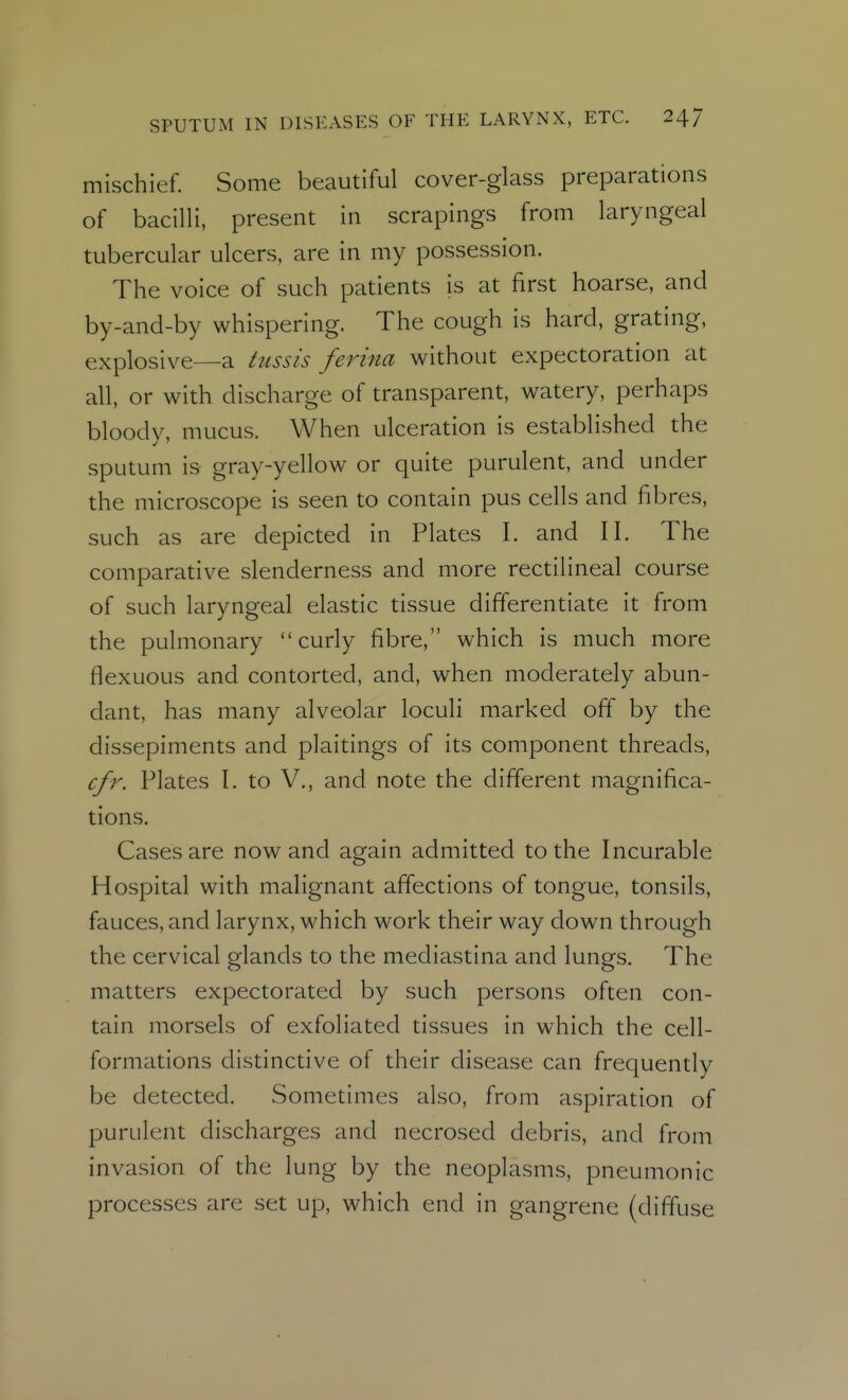 mischief. Some beautiful cover-glass preparations of bacilli, present in scrapings from laryngeal tubercular ulcers, are in my possession. The voice of such patients is at first hoarse, and by-and-by whispering. The cough is hard, grating, explosive—a tussis ferina without expectoration at all, or with discharge of transparent, watery, perhaps bloody, mucus. When ulceration is established the sputum is gray-yellow or quite purulent, and under the microscope is seen to contain pus cells and fibres, such as are depicted in Plates I. and II. The comparative slenderness and more rectilineal course of such laryngeal elastic tissue differentiate it from the pulmonary curly fibre, which is much more flexuous and contorted, and, when moderately abun- dant, has many alveolar loculi marked off by the dissepiments and plaitings of its component threads, cfr. Plates I. to V., and note the different magnifica- tions. Cases are now and again admitted to the Incurable Hospital with malignant affections of tongue, tonsils, fauces, and larynx, which work their way down through the cervical glands to the mediastina and lungs. The matters expectorated by such persons often con- tain morsels of exfoliated tissues in which the cell- formations distinctive of their disease can frequently be detected. Sometimes also, from aspiration of purulent discharges and necrosed debris, and from invasion of the lung by the neoplasms, pneumonic processes are set up, which end in gangrene (diffuse