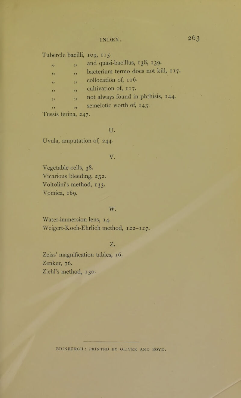 Tubercle bacilli, 109, 115. and quasi-bacillus, 138, 139. bacterium termo does not kill, collocation of, 116. cultivation of, 117. not always found in phthisis, i semeiotic worth of, 143. Tussis ferina, 247. U. Uvula, amputation of, 244. V. Vegetable cells, 38. Vicarious bleeding, 232. Voltolini's method, 133. Vomica, 169. W. Water-immersion lens, 14. Weigert-Koch-Ehrlich method, 122-127. Z. Zeiss' magnification tables, 16. Zenker, 76. Ziehl's method, 130. EniN'nURGH : TRINTRn 1!V OLIVER AND liOYD.