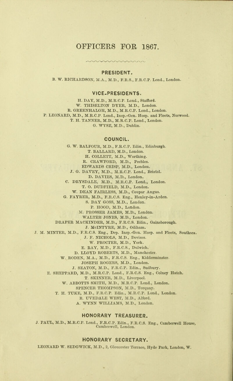 PRESIDENT. B. W. RICHARDSON, M.A., M.D., F.R.S., F.R.C.P. Lond., London. VICE-PRESIDENTS. H. DAY, M.D., M.R.C.P. Lend., Stafford. W. THISELTON DYER, M.D., London. R. GREENHALGH, M.D., M.R.C.P. Lond., London. P. LEONARD, M.D., M.R.C.P. Lond., Insp.-Gen. Hosp. and Fleets, Norwood, T. H. TANNER, M.D., M.R.C.P. Lond., London. G. WYSE, M.D., Dublin. COUNCIL. G. W. BALFOUR, M.D., F.R.C.P. Edin., Edinburgh. T. BALLARD, M.D., London. H. COLLETT, M.D., Worthing. R. CRAWFORD, M.D., Peebles. EDWARDS CRISP, M.D., London. J. G. DAYEY, M.D., M.R.C.P. Lond., Bristol. D. DAYIES, M.D., London. C. DRYSDALE, M.D., M.R.C.P. Lond., London. T. 0. DUDFIELD, M.D., London. W. DEAN FAIRLESS, M.D., Coupar Angus. G. FAYRER, M.D., F.R.C.S. Eng., Henley-in-Arden. S. DAY GOSS, M.D., London. P. HOOD, M.D., London. M. PROSSER JAMES, M.D., London. WALTER JONES, M.D., London. DRAPER MACKINDER, M.D., F.R.C.S. Edin., Gainsborough. J. McINTYRE, M.D., Odiham. J. M. MINTER, M.D., F.R.C.S. Eng., Dep. Insp.-Gen. Hosp. and Fleets, Southsea. J. F. NICHOLS, M.D., Devizes. W. PROCTER, M.D., York, E. RAY, M.D., F.R.C.S., Dulwich. D. LLOYD ROBERTS, M.D., Manchester. W. RODEN, M.A., M.D., F.R.C.S. Eng., Kidderminster. JOSEPH ROGERS, M.D., London. J. SEATON, M.D., F.R.C.P. Edin., Sudbury. E. SHEPPARD, M.D., M.R.C.P. Lond., F.R.C.S. Eng., Colney Hatch. T. SKINNER, M.D., Liverpool. W, ABBOTTS SMITH, M.D., M.R.C.P. Lond., London. SPENCER THOMPSON, M.D., Torquay, T. H. TUKE, M.D., F.R.C.P. Edin., M.R.C.P. Lond., London. R. UVEDALE WEST, M.D., Alford. A. WYNN WILLIAMS, M.D., London, HONORARY TREASURER. J. PAUL, M.D., M.R.C.P. Lond., F.R.C.P. Edin., F.R.C.S. Eng., Camberwell House, Camberwell, London. HONORARY SECRETARY.