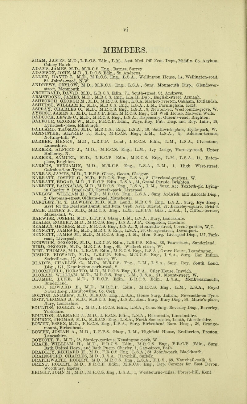 MEMBERS. ADAM, JAMES, M.D., L.R.C.S. Edin., L.M., Asst. Med. Off. Fern.'Dept., Middlx. Co. Asylum, Colney Hatch. ADAMS, JAMES, M.D., M.R.C.S. Eng., Barnes, Surrey. ADAMSON, JOHN, M.D., L.R.C.S. Edin., St. Andrews. ALLEN, DAVID J., M.D., M.R.C.S. Eng., L.S.A., Wellington House, U, Wellington-road, St. John's-wood, N.W. ANDREWS, ONSLOW, M.D., M.R.C.S. Eng., L.S.A., Surg. Monmouth Disp., Glendower- street, Monmouth. ARCHIBALD, DAVID, M.D., L.R.C.S. Edin., 71, South-street, St. Andrews. ARMSTRONG, JAMES, M.D., M.R.C.S. Eng., L.A.H. Dub., English-street, Armagh. ASHFORTH, GEORGE M., M.D., M.R.C.S. Eng.,L.S.A. Market-Overton, Oakham, Rutlandsh. ASHIJRST, WILLIAM R., M.D., M.R.C.S. Eng., L.S.A., L.M., Farningham, Kent. ASPRAY, CHARLES O., M.D., M.R.C.S. Eng., L.S.A., 8, Newton-rd. Westbourne-grove, W. AYERST, JAMES S., M.D., L.R.C.P. Edin. M.R.C.S. Eng., Old Well House, Malvern Wells. BADCOCK, LEWIS C, M.D., M.R.C.S. Eng., L.S.A., Dispensary, Queen's-road, Brighton. BALFOUR, GEORGE W., M.D., F.R.C.P. Edin., Phys. Roy. Pub. Disp. and Roy. Infir., 18, Lynedoch-place, Edinburgh. BALLARD, THOMAS, M.D., M.R.C.S., Eng., L.S.A., 10, Southwick-place, Hyde-park, W. BANNISTER, ALFRED J., M.D., M.R.C.S. Eng., L.M., L.S.A., 9, Addison-terrace, Notting-hill, W. BARBER, HENRY, M.D., L.R.C.P. Lond., L.R.C.S. Edin., L.M., L.S.A., Ulverstone, Lancashire. BARKER, ALFRED J., M.D., M.R.C.S. Eng., L.M., Ivy Lodge, Hornsey-road, Upper Hollowav, N. BARKER, SAMUEL, M.D., L.R.C.P. Edin., M.R.C.S. Eng., L.M., L.S.A., 14, Eaton- place, Brighton. BARKUS, BENJAMIN, M.D., M.R.C.S. Eng., L.S.A., L.M., 1, High West-street, Gateshead-on-Tyne. BA.RRAS, JAMES, M.D., L.F.P.S. Glasg., Gooan, Glasgow. BARRATT, JOSEPH G., M.D., F.R.C.S. Eng., L.S.A,, 8, Cleveland-gardens, W. BARRATT, EDGAR, M.D., L.R.C.P. Edin , L.S.A., 31, Grand Parade, Brighton. BARRETT, BARNABAS, M.D., M.R.C.S. Eng., L.S.A., L.M., Surg. Ace. Toxteth-pk. Lying- in Charity, 2, Dingle-hill, Toxteth-park, Liverpool. BARLOW, WILLIAM H., M.D., M.R.C.S. Eng., L.S.A., Surg. Ardwick and Aneoats Disp., 2, Chapman-street, Oldham-road, Manchester. BARTLEY, R. T. HAWLEY, M.D., M.B. Lond., M.R.C.S. Eng., L.S.A., Surg^. Eye Hosp., Asyl. for the Deaf and Dumb, and Fern. Orph. Asyl. Bristol, 27, Berkeley-square, Bristol. BATE, HENRY F., M.D., M.R.C.S. Eng., L.M., L.F.P.S. Glas., L.S.A,, 1, Clifton-terrace, Maida-hill, W. BARWISE, JOSEPH, M.D., L.F.P.S. Glasg., L.M., L.S.A., Bury, Lancashire. BEALES, ROBERT, M.D., M.R.C.S. Eng., L.S.A., J.P., Congleton, Cheshire. BEAMAN, GEORGE, M.D., F.R.C.S. Eng., L.S.A., 3, Henrietta-street, Covent-garden, W.C. BENNETT, JAMES E., M.D., M.R.C.S. Eng., L.S.A., 26, George-street, Devonport. BENNETT, JAMES M., M.D., M.R.C.S. Eng., L.M., Hon. Surg. Liverpool Disp., 137, Park- road, Liverpool. BERWICK, GEORGE, M.D., L.R.C.P. Edin., L.R.C.S. Edin., 36, Fawcett-st., Sunderland. BIRD, GEORGE, M.D., M.R.C.S. Eng., 49, Welbeck-street, W. BIRT, THOMAS, M.D., L.R.C.P. Edin., M.R.C.S. Eng., L.S.A., Grove House, Leamington. BISHOP, EDWARD, M.D., L.R.C.P. Edin., M.ll.C.S. Eng., L.S.A., Surg. Ear Infirm. Sackville-st., 17, Sackville-street, W. BLADES, CHARLES C, M.D., M.R.C.S. Eng., L.M., L.S.A., Suig. Roy. South Lond. Disp., 171, Kennington-park-road, S. BLOOMFIELI), HORATIO, M.D., M.R.C.S. Eng., L.S.A., Otley House, Ipswich. BLOXAM, WILLIAM, M.D., M.R.C.S. Eng., L.M., L.S.A., 21, Mount-street, W. BLUMER, LUKE, M.D., L.R.C.P. Edin., L.R.C.S. Edin., L.S.A., Monkwearmouth, Sunderland. liOGG, EDWARD B., M.D., M.R.C.P, Edin., M.R.C.S. Eng., L.M., L.S.A., Royal Naval Ho>p., Haulbowline, Co. Cork. BOLTON. ANDREW, M.D., M.R.C.S. Eng., L.S.A., House Surg. Infirm., Newcastle-on.Tyne. BOTT, THOMAS B., M.D., M.R.C.S. Eng., L.S.A., Hon. Sm-g. Bury Disp., St. Marie's-place. Bury, Lancashire. BOULTON, ROBERT G., M.D., L.R.C.S. Edin., L.S.A., Cons. Surg. Beverley Disp., Beverley, Yorkshire. BOULTON, BARNARD J., M.D., L.R.C.S. Edin., L.S.A., Horncastle, Lincolnshire. BOURNE, THOMAS, M.D., M.R.C.S. Eng., L.S.A., North Somercotes, Louth, Lincolnshire. BOWEN, ESSEX, M.D., F.R.C.S. Eng., L.S.A., Surg. Birkenhead Boro. Hosp., 39, Grange- mount, Birkenhead. BOWEN, JOSIAH A., M.D., L.F.P.S. Glasg., L.M., Highfield House, Bretherton, Preston, Lancashire. BOYCOTT, T , M.D., 28, Stanley-gardens, Kensington-park, W. BRACE, WILLIAM H., M.D., F.R.C.S. Edin., M.R.C.S. Eng., F.R.C.P. Edin., Surg. Bath United Hosp., and Bath Puerp. Charity, 1, Gay-street, Bath. BRADLEY, RICHARD H., M.D., F.R.C.S. Eng., L.S.A., St. John's-park, Blackheath. BRAINSFORD, CHARLES, M.D., L.S.A., Haverhill, Suffolk. BRAITHWAITE, ROBERT, M.D., M.R.C.S. Eng., L.S.A., F.L.S., 59, Vauxhall-walk, S. BRENT, ROBERT, M.D., F.R.C.P. Edin., M.R.C.S. Eng., Dep. Coroner for East Devon, Woodbury, Exeter. BRIGHT, JOHNM., M.D,, M.R.C.S. Eng., L.S.A., 1, Westbourne-viilas, Forest-hill, Kent.