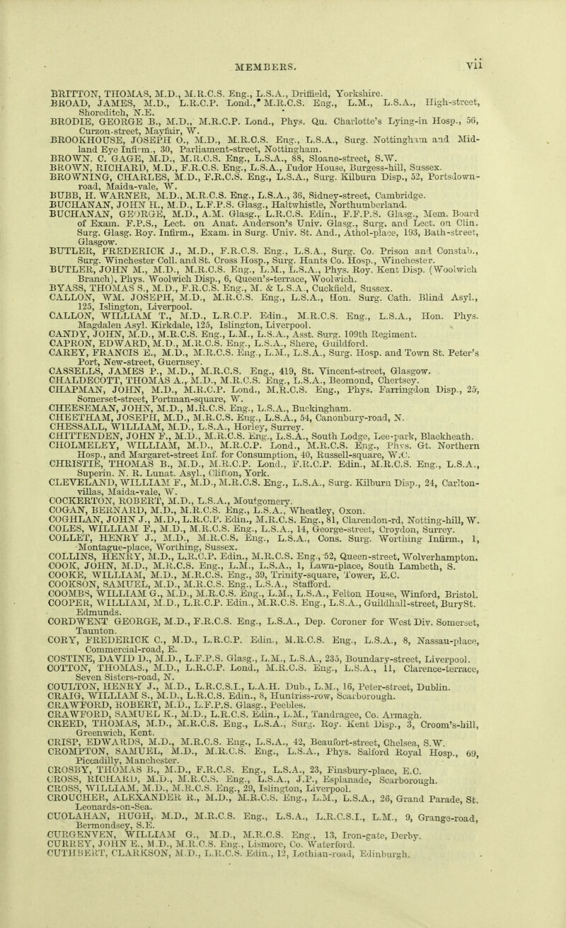 BUITTOlSr, THOMAS, M.D., M.R.C.S. Eng., L.S.A., Driffield, Yorkshire. BROAD, JAMES, M.D., L.R.C.P, Lond.,* M.R.C.S. Eng., L.M., L.S.A., Iligli-street, Shoreditch, N.E. BRODIE, GEORGE B., M.D., M.R.C.P. Lond., Phys. Qu. Charlotte's Lying-in Hosid., 56, Curzon-street, Mayfair, W. BROOKHOUSE, JOSEPH O., M.D., M.R.C.S. Eng., L.S.A., Surg. ISTottingliam and Mid- land Eye Infi'-m., 30, Parliament-street, Nottingham. BROWlSr. C. GAGE, M.D., M.R.C.S. Eng., L.S.A., 88, Sloane-street, S.W. BROWN, RICHARD, .M.D., E.R.C.S. Eng., L.S.A., Tudor House, Burgess-hill, Sussex. BROWNING, CHARLES, M.D., E.R.C.S. Eng., L.S.A., Surg. Kilburn Disp., 52, Portsdown- road, Maida-valej W. BUBB, H. WARNER, M.D., M.R.C.S. Eng., L.S.A., 36, Sidney-street, Cambridge. BUCHANAN, JOHN H., M.D., L.F.P.S. Glasg., Haltwhistle, Northumberland. BUCHANAN, GEORGE, M.D., A.M. Glasg.,. L.R.C.S. Edin., E.E.P.S. Glasg., Mem. Board of Exam. F.P.S., Lect. on Anat. Anderson's Univ. Glasg., Surg, and Lect. on Clin. Surg. Glasg. Roy. Infirm., Exam, in Surg. Univ. St. And., Athol-place, 193, Bath-street, Glasgow. BUTLER, FREDERICK J., M.D., F.R.C.S. Eng., L.S.A., Surg. Co. Prison and Constab., Surg. Winchester Coll. and St. Cross Hosp., Surg. Hants Co. Hosp., Winchester. BUTLER, JOHN M., M.D., M.R.C.S. Eng., L.M., L.S.A., Phys. Roy. Kent Disp. (Woolwich Branch), Phys. Woolwich Disp., 6, Queen's-terrace, Woolwich. BYASS, THOMAS S., M.D., F.R.C.S. Eng., M. & L.S.A., Cuckfield, Sussex. CALLON, WM. JOSEPH, M.D., M.R.C.S. Eng., L.S.A., Kon. Surg. Cath. Blind Asyl., 125, Islington, Liverpool. CALLON, WILLIAM T., M.D., L.R.C.P. Edin., M.R.C.S. Eng., L.S.A., Hon. Phys. Magdalen Asyl. Kirlidale, 125, Islington, Liverpool. CANDY, JOHN, M.D., M.R.C.S. Eng., L.M., L.S.A., Asst. Surg, 109th Regiment. CAPRON, EDWARD, M.D., M.R.C.S. Eng., L.S.A., Shere, Guildford. CAREY, FRANCIS E., M.D., M.R.C.S. Eng., L.M., L.S.A., Surg. Hosp. and Town St. Peter's Port, New-street, Guernsey. CASSELLS, JAMES P., M.D., M.R.C.S. Eng., 419, St. Yincent-street, Glasgow. . CHALDECOTT, THOMAS A., M.D., M.R.C.S. Eng., L.S.A., Beomond, Chertsey. CHAPMAN, JOHN, M.D., M.R.C.P. Lond., M.R.C.S. Eng., Phys. Farringdon Disp., 25-, Somerset-street, Portman-square, W. CHEESEMAN, JOHN, M.D., M.R.C.S. Eng., L.S.A., Buckingham. CHEETHAM, JOSEPH, M.D., M.R.C.S. Eng., L.S.A., 54, Canonbury-road, N. CHESSALL, WILLIAM, M.D., L.S.A., Horley, Surrey. CHITTENDEN, JOHN F., M.D., M.R.C.S. Eng., L.S.A., South Lodge, Lee-park, Blackheath. CHOLMELEY, WILLIAM, M.D., M.R.C.P. Lond., M.R.C.S. Eng., Phvs. Gt. Northern riosp., and Margaret-street Inf. for Consumption, 40, Russell-square, W.C. CHRISTIE, THOMAS B,, M.D., M.R.C.P. Lond., F.R.C.P. Edin., M.R.C.S. Eng., L.S.A., Superin. N. R. Lunat. Asyl., Clifton, York. CLEVELAND, WILLIAM F., M.D., M.R.C.S. Eng., L.S.A., Surg. Kilburn Disp., 24, Carlton- villas, Maida-vale, W. COCKERTON, ROBERT, M.D., L.S.A., Montgomery. COGAN, BERNARD, M.D., M.R.C.S. Eng., L.S.A., Wheatley, Oxon. COGHLAN, JOHN J., M.D., L.R.C.P. Edin., M.R.C.S. Eng., 81, Clarendon-rd, Notting-hiU, W. COLES, WILLIAM F., M.D., M.R.C.S. Eng., L.S.A., 14, George-street, Croydon, Surrey. COLLET, HENRY J., M.D., M.R.C.S, Eng., L.S.A., Cons, Surg. Worthing Infirm., 1, Montague-place, Worthing, Sussex. COLLINS, HENRY, M.D., L.R.C.P. Edin., M.R.C.S. Eng., 52, Queen-street, Wolverhampton. COOK, JOHN, M.D., M.R.C.S, Eng., L.M., L.S.A., 1, Lawn-place, South Lambeth, S. COOKE, WILLIAM, M.D., M.R.C.S. Eng., 39, Trinity-square, Tower, E.C. COOKSON, SAMUEL, M.D., M.R.C.S. Eng., L.S.A., Stafford. COOMBS, WILLIAM G., M.D., M.R.C.S. Eng., L.M., L.S.A., Felton House, Winford, Bristol. COOPER, WILLIAM, M.D., L.R.C.P. Edin., M.R.C.S. Eng., L.S.A., Guildhall-street, BurySt. Edmunds. CORDWENT GEORGE, M.D., F.R.C.S. Eng., L.S.A., Dep. Coroner for West Div. Somerset, Taunton. CORY, FREDERICK C, M.D., L.R.C.P. Edin., M.R.C.S. Eng., L.S.A., 8, Nassau-place, Commercial-road, E. COSTINE, DAVID D,, M.D., L.F.P.S. Giasg., L.M., L.S.A., 235, Boundary-street, Liverpool. COTTON, THOMAS., M.D., L.R.C.P. Lond., M.R.C.S. Eng., L.S.A., il, Clarence-terrace, Seven Sisters-road, N. COULTON, HENRY J., M.D., L.R.C.S.I., L.A.H. Dub., L.M., 16, Peter-street, Dublin. CRAIG, WILLIAM S., M.D., L.R.C.S. Edin., 8, Huntriss-row, Scarborough. CRAWFORD, ROBERT, M.D., L.F.P.S. Glasg., Peebles. CRAWFORD, SAMUEL K., M.D., L.R.C.S. Edin., L.M., Tandragee, Co. Armagh. CREED, THOMAS, M.D., M.R.C.S. Eng., L.S.A., Sur-. Roy. Kent Disp., 3, Croom's-bill, Greenwich, Kent. CRISP, EDWARDS, M.D., M.R.C.S. Eng., L.S.A., 42, Beaufort-street, Chelsea, S.W. CROMPTON, SAMUEL,' M.D., M.R.C.S. Eng., L.S.A., Phys. Salford Royal Hosp., 69 Piccadilly, Manchester.  - ' CROSBY, THOMAS B., M.D., F.R.C.S. Eng., L.S.A., 23, Finsbury-place, E.C. CROSS, RICHARD, M.D., M.R.C.S. Eng., L.S.A., J.P., Esplanade, Scarborough. CROSS, WILLIAM, M.D., M.R.C.S. Eng., 29, Islington, Liverpool. CROUCHER, ALEXANDER R., M,D., M.R.C.S. Eng., L.M., L.S.A., 26, Grand Parade, St. Leonards-on-Sea. CUOLAHAN, HUGH, M.D,, M.R.C.S. Eng., L.S.A., L.R.C.S.I., L.M., 9, Grange-road, Bermondsey, S.E. CURGENVEN, WILLIAM G., M.D., M.R.C.S. Eng., 13, Iron-gate, Derby. CURREY, JOHN E., M.D., M.R.C.S. Eng., Lismorc, Co. Waterford. CUTHBERT, CLARKSON, M.D., L.R.C.S. Edin., 12, Lothian-road, Edinburgh.