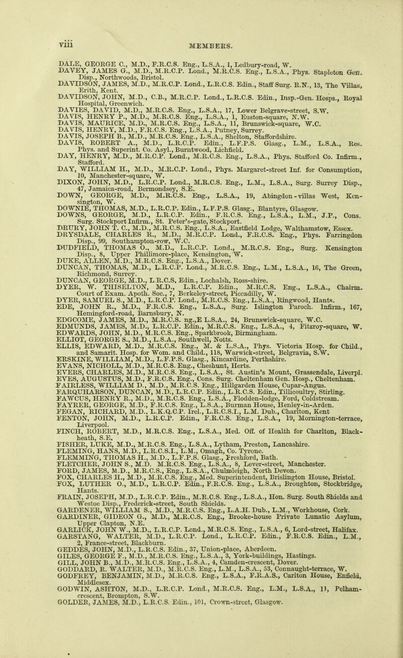 DALE, GEORGE C, M.D., F.R.C.S. Eng., L.S.A., 1, Ledbury-road, W, DAVEY, JAMES G., M.D., M.R.C.P. Load., M.R.C.S. Eng., L.S.A., Phys. Stapleton Gen, Disp., Northwoods, Bristol. DAVIDSON, JAMES, M.D., M.R.C.P. Lond., L.R.C.S. Edin., Staflf Surg. R.N., 13, Tlie ViUas, Erith, Kent. DAVIDSON, JOHN, M.D., C.B., M.R.C.P. Lond., L.R.C.S. Edin., Insp.-Gen. Hosps., Royal Hospital, Greenwich. DA VIES, DAVID, M.D., M.R.C.S. Eng., L.S.A., 17, Lower Belgrave-street, S.W. DAVIS, HENRY P., M.D., M.R.C.S. Eng., L.S.A., 1, Euston-square, N.W. DAVIS, MAURICE, M.D., M.R.C.S. Eng., L.S.A,, 11, Brunswick-square, W.C. DAVIS, HENRY, M.D., F.R.C.S. Eng., L.S.A., Putney, Surrey. DAVIS, JOSEPH B., M.D., M.R.C.S. Eng., L.S.A., Shelton, Staffordshire. DAVIS, ROBERT A., M.D., L.R.C.P. Edin., L.F.P.S. Glasg., L.M., L.S.A., Res. Phys. and Superint. Co. Asyl., Burntwood, Lichfield. DAY, HENRY, M.D., M.R.C.P. Lond., M.R.C.S. Eng., L.S.A., Phys. Stafford Co. Infirm., Stafford. DAY, WILLIAM H., M.D,, M.R.C.P. Lond., Phys. Margaret-street Inf. for Consiimption, DIXON,' JOHN, M.D., L.R.C.P. Lond., M.R.C.S. Eng., L.M., L.S.A., Surg. Surrey Disp., 47, Jamaica-road, Bermondsey, S.E. DOWN, GEORGE, M.D., M.R.C.S. Eng., L.S.A., 19, Ahingdon - villas West, Ken- sington, W. DOWNIE, THOMAS, M.D., L.R.C.P. Edin., L.F.P.S. Glasg., Blantyre, Glasgow. DOWNS, GEORGE, M.D., L.R.C.P. Edin., F.R.C.S. Eng., L.S.A., L.M., J.P., Cons. Surg. Stockport Infirm., St. Peter's-gate, Stockport. DRURY, JOHN T. C, M.D., M.R.C.S. Eng., L.S.A., Eastfield Lodge, Walthamstow, Essex. DRYSDALE, CHARLES R., M.D., M.R.C.P. Lond., F.R.C.S. Eng., Phys. Farringdon Disp., 99, Southampton-row, W.C. DUDFIELD, THOMAS O., M.D., L.R.C.P. Lond., M.R.C.S. Eng., Surg. Kensington DisiD., 8, Upper Phillimore-place, Kensington, W. DUKE, ALLEN, M.D., M.R.C.S. Eng., L.S.A., Dover. DUNCAN, THOMAS, M.D., L.R.C.P. Lond., M.R.C.S. Eng., L.M., L.S.A., 16, The Green, Richmond, Surrey. DUNCAN, GEORGE, M.D., L.R.C.S. Edin., Lochalsh, Ross-shire. DYER, W. THISELTON, M.D., L.R.C.P. Edin., M.R.C.S. Eng., L.S.A., Chairm. Court of Exam. Apoth. Soc, 7, Berkeley-street, PiccadiUy, W. DYER, SAMUEL S., M.D., L.R.C.P. Lond., M.R.C.S. Eng., L.S.A., Ringwood, Hants. EDE, JOHN R., M.D„ F.R.C.S. Eng., L.S.A., Surg. Islington Paroch. Infirm., 167, Hemingford-road, Bamshury, N. EDGCOME, JAMES, M.D., MJl.C.S. ng.,E L.S.A., 24, Brunswick-square, W.C. EDMUNDS, JAMES, M.D., L.R.C.P. Edin., M.R.C.S. Ene., L.S.A., 4, Fitzroy-square, W. EDWARDS, JOHN, M.D., M.R.C.S. Eng., Sparkbrook, Birmingham. ELLIOT, GEORGE S., M.D., L.S.A., Southwell, Notts. ELLIS, EDWARD, M.D., M.R.C.S. Eng., M. & L.S.A., Phys. Victoria Hosp. for Child., and Samarit. Hosp. for Wom. and Child., 118, Warwick-street, Belgravia, S.W. ERSKINE, WILLIAM, M.D., L.F.P.S. Glasg., luncardine, Perthshire. EVANS, NICHOLL, M.D., M.R.C.S. Eng., Cheshunt, Herts. EVERS, CHARLES, M.D., M.R.C.S. Eng., L.S.A., St. Austin's Mount, Grassendale, Liverpl. EVES, AUGUSTUS, M.D., F.R.C.S. Eng., Cons. Surg. Cheltenham Gen. Hosp., Cheltenham. FAIRLESS, WILLIAM D., M.D., M.R.C.S. Eng., Hillgarden House, Cupar-Angus. FARQUHARSON, DUNCAN, M.D., L.R.C.P. Edin., L.R.C.S. Edin., Tillicoultry, Stirling. FAWCUS, HENRY R., M.D., M.R.C.S. Eng., L.S.A., Flodden-lodge, Ford, Coldstream. FAYRER, GEORGE, M.D., F.R.C.S. Eng., L.S.A., Burman House, Henley-in-Arden. FEGAN, RICHARD, M.D., L.K.Q.C.P. Irel., L.R.C.S.I., L.M. Dub., Charlton, Kent FENTON, JOHN, M.D., L.R.C.P. Edin., F.R.C.S. Eng., L.S.A., 19, Mornington-terrace, Liverpool. FINCH, ROBERT, M.D., M.R.C.S. Eng., L.S.A., Med. Off. of Health for Charlton, Black- heath, S.E, FISHER, LUKE, M.D., M.R.C.S. Eng., L.S.A., Lytham, Preston, Lancashire. FLEMING, HANS, M.D., L.R.C.S.I., L.M., Omagh, Co. Tyrone. FLEMMING, THOMAS H., M.D., L.F.P.S. Glasg., Freshiord, Bath. FLETCHER, JOHN S., M.D. M.R.C.S. Eng., L.S.A., 8, Lever-street, Manchester. FORD, JAMES, M.D., M.R.C.S., Eng., L.S.A., Chuhnleigh, North Devon. FOX, CHARLES H., M.D., M.R.C.S. Eng., Med. Superintendent, Brishngton House, Bristol. FOX, LUTHER O., M.D., L.R.C.P. Edin., F.R.C.S. Eng., L.S.A., Broughton, Stockbridge, Hants. FRAIN, JOSEPH, M.D., L.R.C.P. Edin., M.R.C.S. Eng., L.S.A., Hon. Surg. South Shields and Westoe Disp., Frederick-street, South Shields. GAUDENER, WILLIAM S., M.D., M.R.C.S. Eng., L.A.H. Dub., L.M., Workhouse, Cork. GARDINER, GIDEON G., M.D., M.R.C.S. Eng., Brooke-house Private Lunatic Asylum, Upper Clapton, N.E. GARLICK, JOHN W., M.D., L.R.C.P. Lond., M.R.C.S. Eng., L.S.A., 6, Lord-street, HaUfax. GARSTANG, WALTER, M.D., L.R.C.P. Lond., L.R.C.P. Edin., F.R.C.S. Edin., L.M., 2, France-street, Blackburn. GEDDES, JOHN, M.D., L.R.C.S. Edin., 37, Union-place, Aberdeen. GILES, GEORGE F., M.D., M.R.C.S. Eng., L.S.A., 3, York-buUdings, Hastings. GILL, JOHN B., M.D., M.R.C.S. Eng., L.S.A., 4, Camden-crescent, Dover. GODDARD, R. WALTER, M.D., M.R.C.S. Eng., L.M., L.S.A., 53, Connaught-terrace, W. GODFREY, BENJAMIN, M.D., M.R.C.S. Eng., L.S.A., F.R.A.S., Carlton House, Enfield, Middlesex. GODWIN, ASHTON, M.D., L.R.C.P. Lond., M.R.C.S. Eng., L.M., L.S.A., 1), Pelham- GOLDER, JAMES, M.D.', l!r.C.S, Edin., 101, Crown-street, Glasgow.