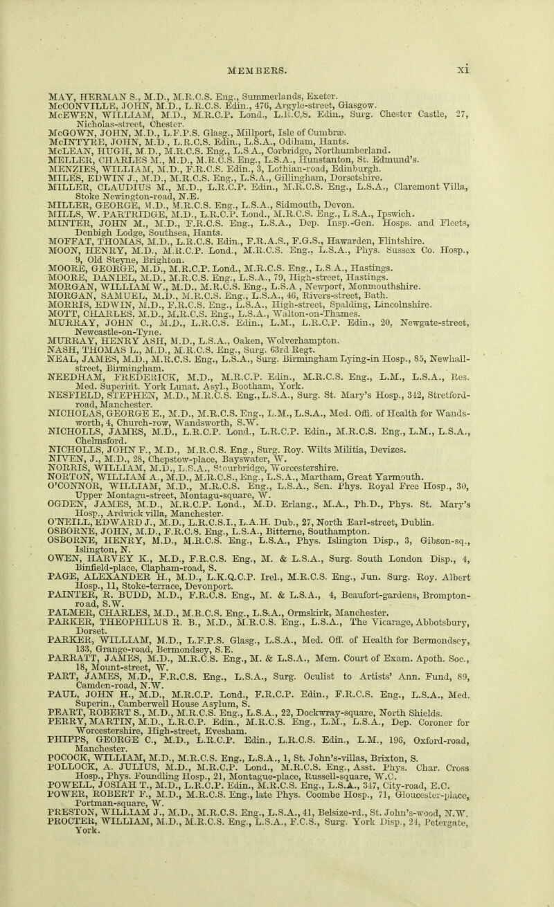 MAY, HERMAN S., M.D., M.R.C.S. Eng., Summerlands, Exeter. McCOJSTVILLE, JOIIN, M.D., L.R.C.S. Edin., 476, Argyle-street, Glasgow. McEWEN, WILLIAJt-I, M.D., M.R.C.P. Lond., L.li.C,&. EcUn., Sui-g. Chester Castle, 27, McGOWI^, JOHN, M.D., L.F.P.S. Glasg., Millport, Isle of Cumbree. McINTYRE, JOHN, M.D., L.R.C.S. Edin., L.S.A., Odiham, Hants, McLEAN, HUGH, M.D., M.R.C.S. Eng., L.S A., Corbridge, Northumberland, MELLER, CHARLES M., M.D., M.R.C.S. Eng., L.S.A., Hunstanton, St. Edmund's. MENZIES, WILLIAM, M.D., F.R.C.S. Edin., 3, Lothian-road, Edinburgh. MILES, ELWIN J., M.D., M.R.C.S. Eng., L.S.A., Gillingham, Dorsetshire. MILLER, CLAUDIUS M., M.D., L.R.C.P. Edin,, M.R.C.S. Eng., L.S.A,, Claremont Villa, Stoke Newington-road, N.E. MILLER, GEORGE, M.D., M.R.C.S. Eng., L.S.A., Sidmouth, Devon. MILLS, W. PARTRIDGE, M.D., L.R.C.P. Lond., M.R.C.S. Eng., L.S.A., Ipswich. MINTER, JOHN M., M.D., F.R.C.S. Eng., L.S.A., Dep. Insp.-Gen. Hosps. and Fleets, Denbigh Lodge, Southsea, Hants. MOFFAT, THOMAS, M.D., L.R.C.S. Edin,, F.R.A.S., F.G.S., Hawarden, Flintshire. MOON, HENRY, M.D., M.R.C.P. Lond., M.R.C.S. Eng., L.S.A., Phys. Sussex Co. Hosp., 9, Old Steyne, Brighton. MOORE, GEORGE, M.D., M.R.C.P. Lond., M.R.C.S. Eng., L.S.A., Hastings. MOORE, DANIEL, M.D., M.R.C.S. Eng., L.S.A., 79, High-street, Hastings. MORGAN, WILLIAM W., M.D., M.R.C.S. Eng., L.S.A , Newport, Monmouthshire. MORGAN, SAMUEL, M.D., M.R.C.S. Eng., L.S.A., 46, Rivers-street, Bath. MORRIS, EDWIN, M.D., F.R.C.S. Eng., L.S.A., High-street, Spalding, Lincolnshire. MOTT, CHARLES. M.D., M.R.C.S. Eng., L.S.A., Walton-on-Thames. MURRAY, JOHN C, M.D., L.R.C.S. Edin., L.M., L.R.C.P. Edin., 20, Newgate-street, Newcastle-on-Tyne. MURRAY, HENRY ASH, M.D., L.S.A., Oaken, Wolverhampton. NASH, THOMAS L., M.D., M.R.C.S. Eng., Surg. 63rd Regt. NEAL, JAMES, M.D., M.R.C.S. Eng., L.S.A., Surg. Birmingham Lying-in Hosp., 8.5, Newhall- street, Birmingham. NEEDHAM, FREDERICK, M.D., M.R.C.P. Edin., M.R.C.S. Eng., L.M., L.S.A., Res. Med. Superirit. York Lunat. Asyl., Bootham, York. NESFIELD, STEPHEN, M.D., M.R.C.S. Eng.,L.S.A., Surg. St. Mary's Hosp., 342, Stretford- rOQjd 9,TlcllGStGI* NICHOLAS, GEORGE E., M.D., M.R.C.S. Eng., L.M., L.S.A., Med. OM. of Health for Wands- worth, 4, Church-row, Wandsworth, S.W. NICHOLLS, JAMES, M.D., L.R.C.P. Lond., L.R.C.P. Edin., M.R.C.S. Eng., L.M., L.S.A., Chelmsford. NICHOLLS, JOHN F., M.D., M.R.C.S. Eng., Surg. Roy. Wilts Militia, Devizes. NIVEN, J., M.D., 28, Chepstow-place, Bayswater, W. NORRIS, WILLIAJM, M.D., L.S.A., Stourbridge, Yforcestershire. NORTON, WILLIAM A,, M.D., M.R.C.S., Eng., L.S.A., Martham, Great Yarmouth. O'CONNOR, WILLIAM, M.D., M.R.C.S. Eng., L.S.A., Sen. Phys. Royal Free Hosp., 30, Upper Montagu-street, Montagu-square, W. OGDEN, JAMES, M.D., M.R.C.P. Lond., M.D. Erlang., M.A., Ph.D., Phys. St. Mary's Hosp., Ardwick villa, Manchester. O'NEILL, EDWARD J., M.D., L.R.C.S.I., L.A.H. Dub., 27, North Earl-street, Dublin. OSBORNE, JOHN, M.D., F.R.C.S. Eng., L.S.A., Bitterne, Southampton. OSBORNE, HENRY, M.D., M.R.C.S. Eng., L.S.A., Phys. Islington Disp., 3, Gibson-sq., Islington, N. OWEN, HARVEY K., M.D., F.R.C.S. Eng., M. & L.S.A., Surg. South London Disp., 4, Binfield-place, Clapham-road, S. PAGE, ALEXANDER H., M.D., L.K.Q.C.P. Irel., M.R.C.S. Eng., Jun. Surg. Roy. Albert Hosp., 11, Stoke-terrace, Devonport. PAINTER, R. BUDD, M.D., F.R.C.S. Eng., M. & L.S.A., 4, Beaufort-gardens, Brompton- road, S.W. PALMER, CHARLES, M.D., M.R.C.S. Eng., L.S-.A., Ormskirk, Manchester. PARKER, THEOPHILUS R. B., M.D., M.R.C.S. Eng., L.S.A., The Vicarage, Abbotsbury, Dorset. PARKER, WILLIAM, M.D., L.F.P.S. Glasg., L.S.A., Med. Off. of Health for Bermondsoy, 133, Grange-road, Bermondsey, S.E. PARRATT, JAMES, M.D., M.R.C.S. Eng., M. & L.S.A., Mem. Court of Exam. Apoth. Soc, 18, Moimt-street, W. PART, JAMES, M.D., F.R.C.S. Eng., L.S.A., Surg. Oculist to Artists' Ann. Fund, 89, Camden-road, N.W. PAUX, JOHN H., M.D., M.R.C.P. Lond., F.R.C.P. Edin., F.R.C.S. Eng., L.S.A., Med. Superin., Camberwell House Asylum, S. PEART, ROBERT S., M.D., M.R.C.S. Eng., L.S.A., 22, Dockwray-square, North Shields. PERRY, MARTIN, M.D., L.R.C.P. Edin., M.R.C.S. Eng., L.M., L.S.A., Dep. Coroner for Worcestershire, High-street, Evesham. PHIPPS, GEORGE C, M.D., L.R.C.P. Edin., L.R.C.S. Edin., L.M., 196, Oxford-road, POCOCK, WILLIAM, M.D., M.R.C.S. Eng., L.S.A., 1, St. John's-villas, Brixton, S. POLLOCK, A. JULIUS, M.D., M.R.C.P. Lond., M.R.C.S. Eng., Asst. Phys. Char. Cross Hosp., Phys. Foundling Hosp., 21, Montague-place, Russell-square, W.C, POWELL, JOSIAH T., M.D., L.R.C.P. Edin., M.R.C.S. Eng., L.S.A., 347, City-road, E.C. POWER, ROBERT F., M.D., M.R.C.S. Eng., late Phys. Coombe Hosp., 71, Gloucester-place, Portman-square, W. PRESTON, WILLIAM J., M.D., M.R.C.S. Eng., L.S.A., 41, Belsize-rd., St. Johu's-wood, N.W. PROCTER, WILLIAM, M.D., M.R.C.S. Eng., L.S.A., F.C.S., Surg. York Disp., 24, Petergate, York.