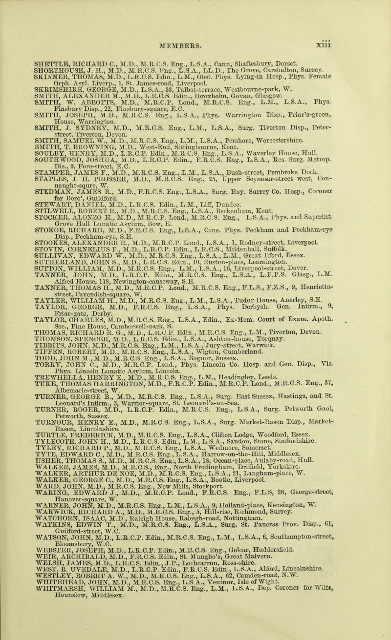 SHETTLE, RICHARD C, M.D., M.R.C.S. Eng., L.S.A., Cann, Shaftesbury, Dorset. SHORTHOUSE, J. H., M.D., M.R.C.S. Fng., L.S.A., LL.D., The Grove, Carsbalton, Surrey. SKINNER, THOMAS, M.D., L.R.C.S. Edin., L.M., Obst. Phys. Lying-in IIosp., Phys. Female Orph. Asyl. Liverp,, 1, St. James-road, Liverpool. SKRIMSHIRE, GEORGE, M.D., L.S.A., 33, Talbot-terrace, Westbnurne-park, W. SMITH, ALEXAISTOER M., M.D., L.R.C.S. Edin., Ibroxholm, Govan, Glasgow. SMITH, W. ABBOTTS, M.D., M.R.C.P. Lond., M.R.C.S. Eng., L.M., L.S.A., Phys. Einsbury Disp., 22, Finsbury-square, E.C. SMITH, JOSEPH, M.D., M.R.C.S. Eng., L.S.A., Phys. Warrington Disp., Friar's-gxeen, House, Warrington. SMITH, J. SYDNEY, M.D., M.R.C.S. Eng., L.M., L.S.A., Surg. Tiverton Disp., Peter- street, Tiverton, Devon. SMITH, SAMUEL W., M.D., M.R.C.S. Eng., L.M., L.S.A., Pershore, Worcestershire. SMITH, T. BROWNING, M.D., West-End, Sittingbourne, Kent. SOULBY, HENRY, M.D., L.R.C.P. Edin., M.R.C.S. Eng., L.S.A., Waverley House, Hull. SOUTHWOOD, JOSHUA, M.D., L.R.C.P. Edin., F.R.C.S. Eng., L.S.A., Res. Surg. Metrop. Dis., 9, Fore-street, E.C. STAMPER, JAMES F., M.D., M.R.C.S. Eng., L.M., L.S.A., Bush-street, Pembroke Dock. STAPLES, J. H. PROSSER, M.D., M.R.C.S. Eng., 25, Upper Seymour-street west, Con- naught-squre, W. STEDMAN, JAMES R., M.D., F.R.C.S. Eng., L.S.A., Surg. Roy. Surrey Co. Hosp., Coroner for Boro', Guildford. STEWART, DANIEL, M.D., L.R.C.S. Edin., L.M., Liff, Dundee. STILWELL, ROBERT R., M.D., M.R.C.S. Eng., L.S.A., Beckenham, Kent. STOCKER, ALONZO H., M.D., M.R.C.P. Lond., M.R.C.S. Eng., L.S.A., Phys. and Superint. Grove Hall Lunatic Asylum, Bow, E. STOKOE, RICHARD, M.D., F.R.C.S. Eng., L.S.A., Cons. Phys. Peckham and Peckham-rye Disp., Peckham-rye, S.E. STOOKES, ALEXANDER R., M.D., M.R.C.P. Lond., L.S.A., 1, Rodney-street, LiverpooL STOVIN, CORNELIUS F., M.D., L.R.C.P. Edin., L.R.C.S., Mildenhall, Suffolk. SULLIVAN, EDWARD W., M.D., M.R.C.S. Eng., L.S.A., L.M., Great Ilford, Essex. SUTHERLAND, JOHN S., M.D., L.R.C.S. Edin., 10, Euston-place, Leamington. SUTTON, WILLIAM, M.D., M.R.C.S. Eng., L.M., L.S.A., 16, Liverpool-street, Dover. TANNER, JOHN, M.D., L.R.C.P. Edin., M.R.C.S. Eng., L.S.A., L.F.P.S. Glasg., L.M. Alfred House, 118, Newington-causeway, S.E. TANNER, THOMAS H., M.D., M.R.C.P. Lond., M.R.C.S. Eng., F.L.S., F.Z.S., 9, Henrietta- street, Cavendish-square, W. TAYLER, WILLIAM H., M.D., M.R.C.S. Eng., L.M., L.S.A., Tudor House, Anerley, S.E. TAYLOR, GEORGE, M.D., F.R.C.S. Eng., L.S.A., Phys. Derbysh. Gen. Infirm., 9, Friar-gate, Derby. TAYLOR, CHARLES, M.D., M.R.C.S. Eng., L.S.A., Edin., Ex-Mem. Court of Exam. Apoth. Soc, Pine House, Camberwell-nark, S. THOMA-S, RICHA.RD R. G., M.D., L.R.C.P. Edin., M.R.C.S. Eng., L.M., Tiverton, Devon. THOMSON, SPENCER, M.D., L.R.C.S. Edin., L.S.A., Ashton-house, Torquay. TIBBITS, JOHN, M.D., M.R.C.S. Eng., L.M., L.S.A., Jury-street, Warwick. TIFFEN, ROBERT, M.D., M.R.C.S. Eng., L.S.A., Wigton, Cumberland. TODD, JOHN M., M.D., M.R.C.S. Eng., L.S.A., Bognor, Sussex. TORRY, JOHN C, M.D., M.R.C.P. Lond., Phys. Lincoln Co. Hosp. and Gen. Disp., Vis.. Phys. Lincoln Lunatic Asylum, Lincoln. TREWHiELLA, HENRY E., M.D., M.R.C.S. Eng., L.M., Headingley, Leeds. TUKE, THOMAS HARRINGTON, M.D., F.R.C.P. Edin., M.R.C.P. Lond., M.R.C.S. Eng., 37, Albemarle-street, W. TURNER, GEORGE B., M.D., M.R.C.S. Eng., L.S.A., Surg. East Sussex, Hastings, and St Leonard's Infirm., 3, Warrior-square, St. Leonard's-on-Sea. TURNER, ROGER, M.D., L.R.C.P. Edin., M.R.C.S. Eng., L.S.A., Surg. Petworth Gaol, Petworth, Sussex. TURNOUR, HENRY E., M.D., M.R.C.S. Eng., L.S.A., Surg. Market-Rasen Disp., Markct- Rasen, Lincolnshire. TURTLE, FREDERICK, M.D., M.R.C.S. Eng., L.S.A., Clifton Lodge, Woodford, Essex. TYLECOTE, JOHN H., M.D., L.R.C.S. Edin., L.M., L.S.A., Sandon, Stone, Stalfordshire. TYLEY, RICHARD P., M.D., M.R.C.S. Eng., L.S.A., Wedmore, Somerset. TYTE, EDWARD C, M.D., M.R.C.S. Eng., L.S.A., Harrow-on-the-Hill, Middlesex. USHER, THOMAS S., M.D., M.R.C.S. Eng., L.S.A., 13, Ocean-place, Aulaby-road, Hull. WALKER, JAMES, M.D., M.R.C.S., Eng., North Frodingham, Driffield, Yorkshire. WALKER, ARTHUR DE NOE, M.D., M.R.C.S. Eng., U.S.A., 21, Langham-place, W. WALKER, GEORGE C, M.D., M.R.C.S. Eng., L.S.A., Bootle, Liverpool. WARD, JOHN, M.D., M.R.C.S. Eng., New Mills, Stockport. WARING, EDWARD J., M.D., M.R.C.P. Lond., F.R.C.S. Eng., F.L.S, 28, George-street, Hanover-square, W. WARNER, JOHN, M.D., M.R.C.S. Eng., L.M., L.S.A., 9, Holland-place, Kensington, W. WARWICK, RICHARD A., M.D., M.R.C.S. Eng., 5, Hill-rise, Richmond, Surrey. WATCHORN, ISAAC, M.D., Raleigh House, Raleigh-road, Nottingham. WATKINS, EDWIN T., M.D., M.R.C.S. Eng., L.S.A., Surg. St. Pancras Prov. Disp., 61, Guilford-street, W.C. WATSON, JOHN, M.D., L.R.C.P. Edin., M.R.C.S. Eng., L.M., L.S.A., 6, Southampton-street, Bloomsbury, W.C. WEBSTER, JOSEPH, M.D., L.R.C.P. Edin., M.R.C.S. Eng., Golcar, Huddersfield. WEIR, ARCHIBALD, M.D., F.R.C.S. Edin., St. Mungho's, Great Malvern. WELSH, JAMES, M.D., L.R.C.S. Edin., J.P., Lochcarron, Ross-shire. WEST, R. UVEDALE, M.D., L.R.C.P. Edin., F.R.C.S. Edin., L.S.A., Alford, Lincolnshire. WESTLEY, ROBERT A. W., M.D., M.R.C.S. Eng., L.S.A., 62, Camden-road, N.W. WHITEHEAD, JOHN, M.D., M.R.C.S. Eng., L.S.A., Ventnor, Isle of Wight. WHITMARSH, WILLIAM M., M.D.,.M.R.C.S: Eng., L.M., L.S.A., Dep. Coroner for Wilts, Hounslow, Middlesex.