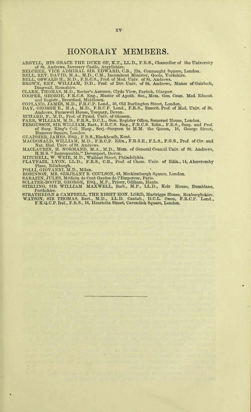 HONOEARY MEMBEES. ARGYLL, HIS GRACE THE DUKE OF, K.T., LL.D., E.R.S., ChanceUor of the University of St. Andrews, Inverary Castle, Argyllshire. BELCHER, VICE ADMIRAL SIR EDWARD, C.B., 22a, Connaught Square, London. BELL, REV. DAVID, M.A., M.D., CM., Incumbent Minister, Goole, Yorkshire. BELL, OSWALD H., M.D., F.R.C.S., Prof, of Med. Univ. of St. Andrews. BROWN, REV. WILLIAM, D.D., Prof, of Div. Univ. of St. Andrews, Manse ofGairloch, Dingwall, Ross-shire. CLARK, THOMAS, M.D., Rector's Assessor, Clyde View, Particle, Glasgow. COOPER, GEORGE, F.R.C.S. Eng., Master of Apoth. Soc, Mem. Gen. Coun. Med. Educat. and Registr., Brentford, Middlesex. COPLAND, JAMES, M.D., F.R.C.P. Lend., 50, Old Burlington Street, London. DAY, GEORGE E., M.A., M.D., F.R.C.P. Lond., F.R.S., Emerit. Prof, of Med. Univ. of St. Andrews, Furzewell House, Torquay, Devon. ECHARD, F., M.D., Prof, of Pysiol. Univ. of Giessen. FARR, WILLIAM, M.D., F.R.S., D.C.L., Gen. Register Office, Somerset House, London. FERGUSSON, SIR WILLIAM, Bart., F.R.C.S. Eng., F.R.C.S. Edin., F.R.S., Surg, and Prof. of Surg. King's Coll. Hosp., Serj.-Surgeon to H.M. the Queen, 16, George Street, Hanover Square, London. GLAISHER, JAMES, ESQ., F.R.S.,Blaekheath, Kent. MACDONALD, WILLIAM, M.D., F.R.C.P. Edia., F.R.S.E., F.L.S., F.G.S., Prof, of Civ. and Nat. Hist. Univ. of St. Andrews. MACLAURIN, H. NORMAND, M.A., M.D., Mem. of General Council Univ. of St. Andrews, H.M.S. Impregnable, Devonport, Devon. MITCHELL, W. WEIR, M.D., Wallnut Street, Philadelphia. PLAYFAIR, LYON, LL.D., F.R.S., C.B., Prof, of Chem. Univ. of Edin., 14, Abercromby Place, Edinburgh. POLLI, GIOVANNI, M.D., Milan. ROBINSON, MR. SERJEANT B. COULSON, 43, Mecklenburgh Square, London. SAHAZIN, JULES, Medicin de Cent Gardes de I'Empereur, Paris. SCLATER-BOOTH, GEORGE, ESQ., M.P., Priory, Odiham, Hants. STIRLING, SIR WILLIAM MAXWELL, Bart., M.P., LL.D., Keir House, Dumblane, Perthshire. STRATHEDEN & CAMPBELL, THE RIGHT HON. LORD, Hartrigge House, Roxburghshire. WATSON, SIR THOMAS, Bart., M.D., LL.D. Cantab., D.C.L. Oxon, F.R.C.P. Lond., F.K.Q.C.P. Irel., F.R.S., 16, Henrietta Street, Cavendish Square, London.