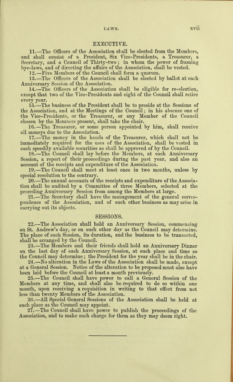 EXECUTIVE. 11. —The Officers of tlie Association shall he elected from the Memhers, and shall consist of a President, Six V^ice-Presidents, a Treasurer, a Secretary, and a Council of Thirty-two ; in whom the power of framing bye-laws, and of directing the affairs of the Association, shall he vested. 12. —Five Members of the Council shall form a quorum. 13. —The Officers of the Association shall be elected by ballot at each Anniversary Session of the Association. 14. —The Officers of the Association shall be eligible for re-election, except that two of the Yice-Presidents and eight of the Council shall retire every year. 15. —The business of the President shall be to preside at the Sessions of the Association, and at the Meetings of the Council; in his absence one of the Yice-Presidents, or the Treasurer, or any Member of the Council chosen by the Members present, shall take the chair. 16. —The Treasurer, or some person appointed by him, shall receive all moneys due to the Association. 17. —The money in the hands of the Treasurer, which shall not be immediately required for the uses of the Association, shall be vested in such speedily available securities as shall be approved of by the Council. 18. —The Council shall lay before the Members, at each Anniversary Session, a report of their proceedings during the past year, and also an account of the receipts and expenditure of the Association. 19. —The Council shall meet at least once in two months, unless by special resolution to the contrary. 20. —The annual accounts of the receipts and expenditure of the Associa- tion shall be audited by a Committee of three Members, selected at the preceding Anniversary Session from among the Members at large. 21. —The Secretary shall have the management of the general corres- pondence of the Association, and of such other business as may arise in carrying out its objects. SESSIONS. 22. —The Association shall hold an Anniversary Session, commencing on St. Andrew's day, or on such other day as the Council may determine. The place of such Session, its duration, and the business to be transacted, shall be arranged by the Council. 23. —The Members and their friends shall hold an Anniversary Dinner on the last day of each Anniversary Session, at such place and time as the Council may determine ; the President for the year shall be in the chair. 24. —No alteration in the Laws of the Association shall be made, except at a General Session. Notice of the alteration to be proposed must also have been laid before the Council at least a month previously. 25. —The Council shall have power to call a General Session of the Members at any time, and shall also be, required to do so within one month, upon receiving a requisition in writing to that effect from not less than twenty Members of the Association. 26. —All Special General Sessions of the Association shall be held at such place as the Council may appoint. 27. —The Council shall have power to publisJi the proceedings of the Association, and to make such charge for them as they may deem right.