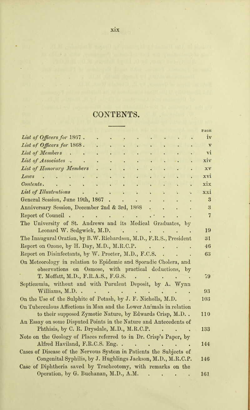 CONTENTS. PAGE List of Officers for 1867 iv List of Officers for v List of Ifembers .......... vi List of Associates .. . . . . . . . . . xiv List of Honorarij 3Iemhers xv Laios ............ xvi Contents. ........... xix List of Illustrations .......... xxi General Session, June 19th., 1867 ....... Z Anniversary Session, December 2nd & 3rd, 1868 .... 13 Report of Council 7 The University of St. Andrews and its Medical Grraduates, by Leonard W. Sedgwick, M.D 19 The Inaugural Oration, by B. W. Richardson, M.D., F.R.S., President '61 Report on Ozone, by H. Day, M.D., M.R.C.P 46 Report on Disinfectants, by W. Procter, M.D., F.C.S. ... 63 On Meteorolog}^ in relation to Epidemic and Sporadic Cholera, and observations on Osmose, with practical deductions, by T. Moffatt, M.D., F.R.A.S., F.O.S Septiccemia, without and with Purulent Deposit, by A. VYynn Williams, M.D 93 On the Use of the Sulphite of Potash, by J. F. Nicholls, M.D. . 103 On Tuberculous Affections in Man and the Lower Animals in relation to their supposed Zymotic Nature, by Edwards Crisp, M.D. . 110 An Essay on some Disputed Points in the Nature and Antecedents of Phthisis, by C. R. Drysdale, M.D., M.R.C.P. ... 133 Note on the Greology of Places referred to in Dr. Crisp's Paper, by Alfred Haviland, F.R.C.S. Eng, '. 144 Cases of Disease of the Nervous System in Patients the Subjects of Congenital Syphilis, by J. Hughlings Jackson, M.D., M.R.C.P. 146 Case of Diphtheria saved by Tracheotomy, with remarks on the Operation, by G. Buchanan, M.D., A.M 161