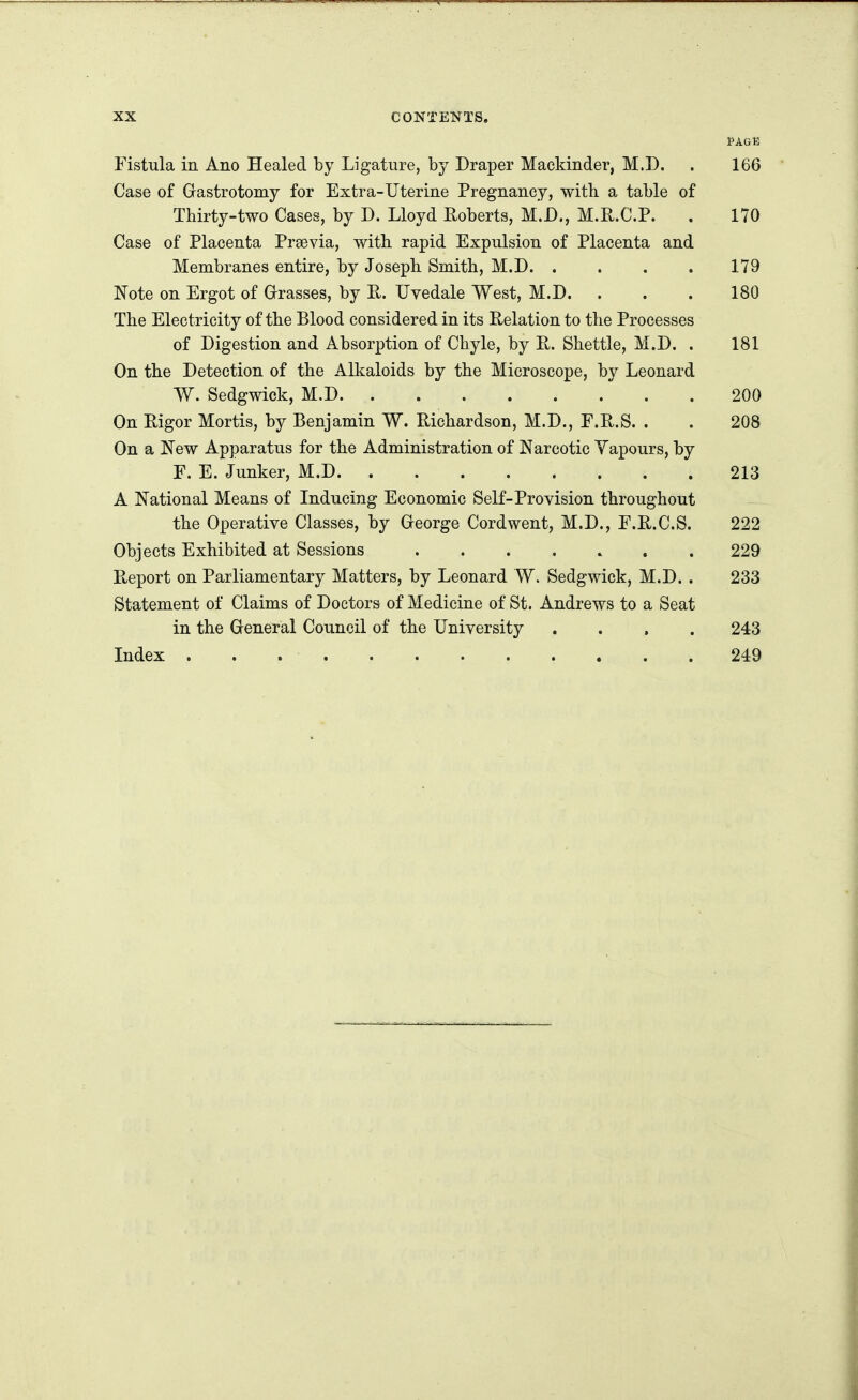 PAGE Fistula in. Ano Healed by Ligature, by Draper Mackinder, M.D. . 166 Case of Grastrotomy for Extra-Uterine Pregnancy, with, a table of Thirty-two Cases, by D. Lloyd Roberts, M.D., M.R.C.P. . 170 Case of Placenta Prsevia, with rapid Expulsion of Placenta and Membranes entire, by Joseph. Smith, M.D. .... 179 Note on Ergot of Grasses, by E. Uvedale West, M.D. . . . 180 The Electricity of the Blood considered in its Relation to the Processes of Digestion and Absorption of Chyle, by R. Shettle, M.D. . 181 On the Detection of the Alkaloids by the Microscope, by Leonard W. Sedgwick, M.D 200 On Rigor Mortis, by Benjamin W. Richardson, M.D., F.R.S. . . 208 On a New Apparatus for the Administration of Narcotic Yapours, by F. E. Junker, M.D 213 A National Means of Inducing Economic Self-Provision throughout the Operative Classes, by George Cordwent, M.D., F.R.C.S. 222 Objects Exhibited at Sessions 229 Report on Parliamentary Matters, by Leonard W. Sedgwick, M.D. . 233 Statement of Claims of Doctors of Medicine of St. Andrews to a Seat in the General Council of the University .... 243 Index 249