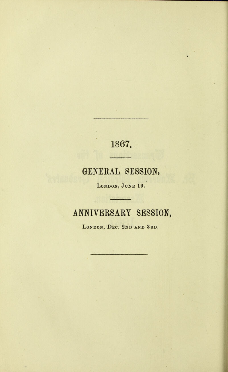 1867. GENERAL SESSION, London, June 19. ANNIVERSARY SESSION, London, Dec. 2nd and 3bd.