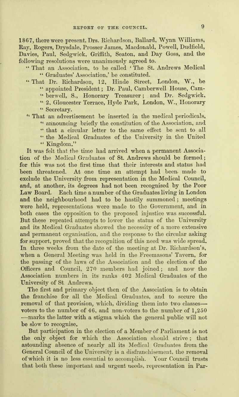 1867, tliere were present, Drs. Tlicliarclson, Ballard, Wynn Williams, Kay, Rogers, Drysdale, Prosser James, Macdonald, Powell, Dudfield, Davies, Paul, Sedgwick, Griffith, Seaton, and Day Goss, and the following resolutions were unanimously agreed to.  That an Association, to be called ' The St. Andrews Medical  Graduates' Association,' be constituted. That Dr. Richardson, 12, Hinde Street, London, W., be  appointed President; Dr. Paul, Camberwell House, Cam-  berwell, S., Honorary Treasurer; and Dr. Sedgwick,  2, Gloucester Terrace, Hyde Park, London, W., Honorary  Secretary.  That an advertisement be inserted in the medical periodicals,  announcing briefly the constitution of the Association, and  that a circular letter to the same effect be sent to all  the Medical Graduates of the University in the United  Kingdom. It was felt that the time had arrived when a permanent Associa- tion of the Medical Graduates of St. Andrews should be formed; for this was not the first time that their interests and status had been threatened. At one time an attempt had been- made to exclude the University from representation in the Medical Council, and, at another, its degrees had not been recognised by the Poor Law Board. Each time a number of the Graduates living in London and the neighbourhood had to be hastily summoned ; meetings were held, representations were made to the Government, and in both cases the opposition to the proposed injustice was successful. But these repeated attempts to lower the status of the University and its Medical Graduates showed the necessity of a more extensive and permanent organisation, and the response to the circular asking for support, proved that the recognition of this need was wide spread. In three weeks from the date of the meeting at Dr. Richardson's, Avlien a General Meeting was held in the Freemasons' Tavern, for the passing of the laws of the Association and the election of the Officers and Council, 270 members had joined; and now the Association numbers in its ranks 402 Medical Graduates of the University of St. Andrews. The first and primary object then of the Association is to obtain the franchise for all the Medical Graduates, and to secure the removal of that provision, which, dividing them into two classes— voters to the number of 46, and non-voters to the number of 1,250 ■—marks the latter with a stigma which the general public will not be slow to recognise. But participation in the election of a Member of Parliament is not the only object for which the Association should strive ; that astounding absence of nearly all its Medical Graduates from the General Council of the University is a disfranchisement, the removal of which it is no less essential to accomplish. Your Council trusts that both these important and urgent needs, representation in Par-