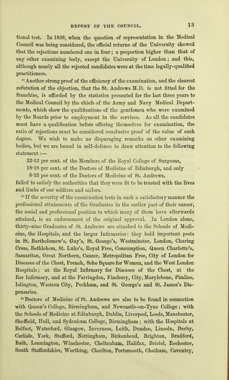 tional test. In 1858, when the question of representation in the Medical Council was being considered, the ofScial returns of the University showed that the rejections numbered one in four ; a proportion higher than that of any other examining body, except the University of London; and this, although nearly all the rejected candidates were at the time legally-qualified practitioners. ''Another strong proof of the eflS.ciency of the examination, and the clearest refutation of the objection, that the St. Andrews M.D. is not fitted for the franchise, is afforded by the statistics presented for the last three years to the Medical Council by the chiefs of the Army and Navy Medical Depart- ments, which show the qualifications of the gentlemen who were examined by the Boards prior to employment in the services. As all the candidates must have a qualification before offering themselves for examination, the ratio of rejections must be considered conclusive proof of the value of each degree. We wish to make no disparaging remarks on other examining bodies, but we are bound in self-defence to draw attention to the following statement:— 32*52 per cent, of the Members of the Royal College of Surgeons, 18 18 per cent, of the Doctors of Medicine of Edinburgh, and only . ' 8-33 per cent, of the Doctors of Medicine of St. Andrews, failed to satisfy the authorities that they were fit to be trusted with the lives and limbs of our soldiers and sailors. If the severity of the examination tests in such a satisfactory manner the professional attainments of the Glraduates in the earlier part of their career, the social and professional position to which many of them have afterwards attained, is an endorsement of the original approval. In London alone, thirty-nine Graduates of St. Andrews are attached to the Schools of Medi- cine, the Hospitals, and the larger Infirmaries: they hold important posts in St. Bartholomew's, Guy's, St. George's, Westminster, London, Charing Cross, Bethlehem, St. Luke's, Royal Free, Consumption, Q-ueen Charlotte's, Samaritan, Great Northern, Cancer, Metropolitan Free, City of London for Diseases of the Chest, French, Soho Square for Women, and the West London Hospitals; at the Royal Infirmary for Diseases of the Chest, at the Ear Infirmary, and at the Farringdon, Finsbury, City, Marylebone, Pimlico, Islington, Western City, Peckham, and St. George's and St. James's Dis- pensaries. Doctors of Medicine of St. Andrews are also to be found in connection with (Queen's College, Birmingham, and Newcastle-on-Tyne College; with the Schools of Medicine at Edinburgh, Dublin, Liverpool, Leeds, Manchester, Shefiield, Hull, and Sydenham College, Birmingham ; with the Hospitals at Belfast, Waterford, Glasgow, Inverness, Leith, Dundee, Lincoln, Derby, Carlisle, York, Stafford, Nottingham, Birkenhead, Brighton, Bradford, Bath, Leamington, Winchester, Cheltenham, Halifax, Bristol, Rochester, South Staffordshire, Worthing, Chorlton, Portsmouth, Chatham, Coventry,