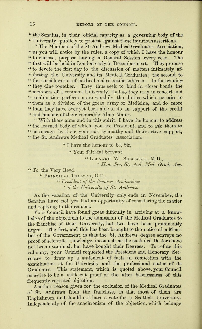  the Senatus, in their official capacity as a governiug body of the  University, publicly to protest against these injurious assertions. The Members of the St. Andrews Medical Graduates' Association,  as you will notice by the rules, a copy of which I have the honour  to enclose, purpose having a General Session every year. The  first will be held in London early in December next. They propose '•' to devote the first day to the discussion of matters intimately af-  fecting the University and its Medical Graduates ; the second to  the consideration of medical and scientific subjects. In the evening *' they dine together. They thus seek to bind in closer bonds the ''members of a common University, that so they may in concert and  combination perform more worthily the duties which pertain to  them as a division of the great army of Medicine, and do more  than they have ever yet been able to do in support of the credit and honour of their venerable Alma Mater.  With these aims and in this spirit, I have the honour to address  the learned body of which you are President, and to ask them to  encourage by their generous sympathy and their active support,  the St. Andrews Medical Graduates' Association.  I have the honour to be, Sir,  Your faithful Servant,  LeonA-hd W. Sedgwick, M.D.,  Hon. Sec, St. And. Med. Grad. Ass.  To the Very Revd.  Principal Tulloch, D.D ,  President of the Senatus Academicus of the University of St. Andrews. As the vacation of the University only ends in November, the Senatus have not yet had an opportunity of considering the matter and replying to the request. Your Council have found great difficulty in arriving at a know- ledge of the objections to the admission of the Medical Graduates to the franchise of their University, but two have been prominently urged. The first, and this has been brought to the notice of a Mem- ber of the Government, is that the St, Andrews degree oonveys no proof of scientific knowledge, inasmuch as the excluded Doctors have not been examined, but have bought their Degrees. To refute this calumny, your Council requested the President and Honorary Sec- retary to draw up a statement of facts in connection with the examination at the University and the professional status of its Graduates. This statement, which is quoted above, your Council conceive to be a sufficient proof of the utter baselessness of this frequently repeated objection. Another reason given for the exclusion of the Medical Graduates of St. Andrews from the franchise, is that most of them are Englishmen, and should not have a vote for a Scottish University. Independently of the anachronism of the objection, which belongs