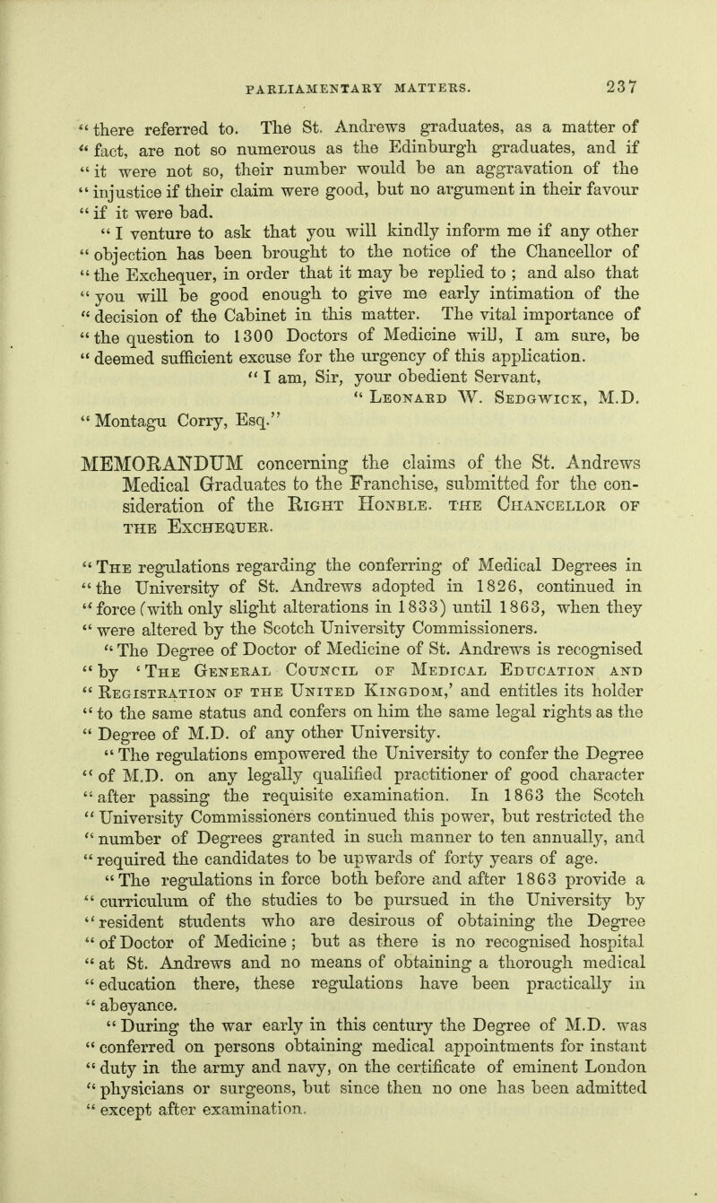there referred to. The St. Andrews graduates, as a matter of fact, are not so numerous as the Edinburgh, graduates, and if *' it were not so, their number would be an aggravation of the  injustice if their claim were good, but no argument in their favour if it were bad.  I venture to ask that you will kindly inform me if any other  objection has been brought to the notice of the Chancellor of the Exchequer, in order that it may be replied to ; and also that  you will be good enough to give me early intimation of the  decision of the Cabinet in this matter. The vital importance of the question to 1300 Doctors of Medicine wiD, I am sure, be  deemed sufficient excuse for the urgency of this application. I am, Sir, your obedient Servant,  Leonard W. Sedgwick, M.D.  Montagu Corry, Esq. MEMORANDUM concerning the claims of the St. Andrews Medical Graduates to the Franchise, submitted for the con- sideration of the Right Honble. the Chancellor of THE Exchequer.  The regulations regarding the conferring of Medical Degrees in the University of St. Andrews adopted in 1826, continued in force Cwith only slight alterations in 1833) until 1863, when they  were altered by the Scotch University Commissioners.  The Degree of Doctor of Medicine of St. Andrews is recognised  by ' The General CouNciii of Medical Education and  Registration of the United Kingdom,' and entitles its holder  to the same status and confers on him the same legal rights as the  Degree of M.D. of any other University.  The regulations empowered the University to confer the Degree of M.D. on any legally qualified practitioner of good character after passing the requisite examination. In 1863 the Scotch  University Commissioners continued this power, but restricted the  number of Degrees granted in such manner to ten annually, and  required the candidates to be upwards of forty years of age. The regulations in force both before and after 1863 provide a  curriculum of the studies to be pursued in the University by '' resident students who are desirous of obtaining the Degree ofDoctor of Medicine; but as there is no recognised hospital  at St. Andrews and no means of obtaining a thorough medical  education there, these regulations have been practically in  abeyance.  During the war early in this century the Degree of M.D. was  conferred on persons obtaining medical appointments for instant  duty in the army and navy, on the certificate of eminent London  physicians or surgeons, but since then no one has been admitted  except after examination.