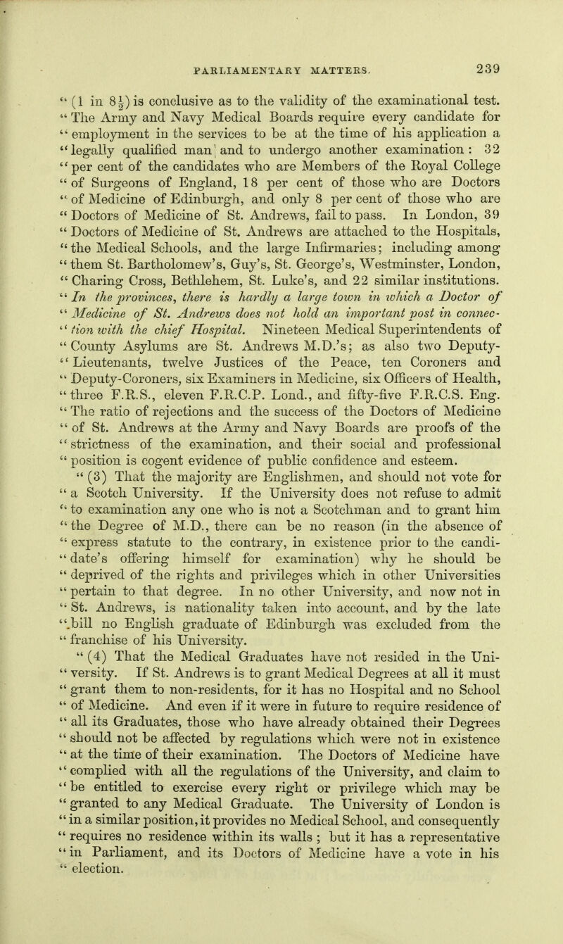 (1 ill 8i) is conclusive as to the validity of tlie examinational test.  The Army and Navy Medical Boards require every candidate for '' employment in the services to be at the time of his application a legally qualified man'and to undergo another examination: 32 *'per cent of the candidates who are Members of the Royal College  of Surgeons of England, 18 per cent of those who are Doctors  of Medicine of Edinburgh, and only 8 per cent of those who are Doctors of Medicine of St. Andrews, fail to pass. In London, 39  Doctors of Medicine of St. Andrews are attached to the Hospitals,  the Medical Schools, and the large Infirmaries; including among them St. Bartholomew's, Guy's, St. George's, Westminster, London, Charing Cross, Bethlehem, St. Luke's, and 22 similar institutions. the provinces^ there is hardly a large town in ivhich a Doctor of ^''Medicine of St. Andrews does not hold an important post in connec- '■^fionivith the chief Hospital. Nineteen Medical Superintendents of  County Asylums are St. Andrews M.D.' s J as also two Deputy- Lieutenants, twelve Justices of the Peace, ten Coroners and  Deputy-Coroners, six Examiners in Medicine, six Officers of Health, three F.R.S., eleven F.R.C.P. Lond., and fifty-five F.R.C.S. Eng.  The ratio of rejections and the success of the Doctors of Medicine  of St. Andrews at the Army and Navy Boards are proofs of the strictness of the examination, and their social and professional  position is cogent evidence of public confidence and esteem.  (3) That the majority are Englishmen, and should not vote for  a Scotch University. If the University does not refuse to admit  to examination any one who is not a Scotchman and to grant him  the Degree of M.D., there can be no reason (in the absence of  express statute to the contrary, in existence prior to the candi-  date's offering himself for examination) why he should be  deprived of the rights and privileges which in other Universities  pertain to that degree, in no other University, and now not in  St. Andrews, is nationality taken into account, and by the late .bill no English graduate of Edinburgh was excluded from the  franchise of his University.  (4) That the Medical Graduates have not resided in the Uni-  versity. If St. Andrews is to grant Medical Degrees at all it must  grant them to non-residents, for it has no Hospital and no School  of Medicine. And even if it were in future to require residence of  all its Graduates, those who have already obtained their Degrees  should not be affected by regulations which were not in existence  at the time of their examination. The Doctors of Medicine have complied with all the regulations of the University, and claim to be entitled to exercise every right or privilege which may be  granted to any Medical Graduate. The University of London is  in a similar position, it provides no Medical School, and consequently  requires no residence within its walls ; but it has a representative in Parliament, and its Doctors of Medicine have a vote in his election.