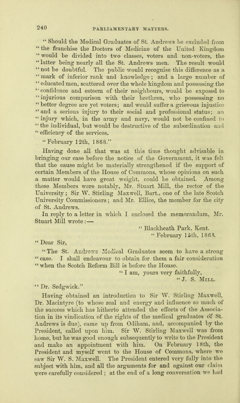 *' Should the Medical Graduates of St. Andrews he excluded from the franchise the Doctors of Medicine of the United Kingdom  would be divided into two classes, voters and non-voters, the  latter being nearly all the St. Andrews men. The result would  not be doubtful. The pubhc would recognise this difference as a ''mark of inferior rank and knowledge; and a large number of '' educated men, scattered over the whole kingdom and possessing the '' confidence and esteem of their neighbours, would be exposed to injurious comparison with their brethren, who possessing no  better degree are yet voters; and would suffer a grievous injustice and a serious injury to their social and professional status; an injury which, in the army and navy, would not be confined to  the individual, but would be destructive of the subordination and  efficiency of the services. February 12th, 1868. Having done all that was at this time thought advisable in bringing our case before the notice of the Government, it was felt that the cause might be materially strengthened if the support of certain Members of the House of Commons, whose opinions on such a matter would have great weight, could be obtained. Among these Members were notably, Mr. Stuart Mill, the rector of the University ; Sir W. Stirling Maxwell, Bart., one of the late Scotch University Commissioners; and Mr. Ellice, the member for the city of St. Andrews. In reply to a letter in which I enclosed the memorandum, Mr. Stuart Mill wrote : —  Blackheath Park, Kent.  February 15th, 186S. Dear Sir,  The St. Andrews Medical Graduates seem to have a strong  case. I shall endeavour to obtain for them a fair consideration  when the Scotch Reform Bill is before the House.  I am, yours very faithfully, J. S. Mill. Dr. Sedgwick. Having obtained an introduction to Sir W. Stirling Maxwell, Dr. Macintyre (to whose zeal and energy and influence so much of the success which has hitherto attended the efforts of the Associa- tion in its vindication of the rights of the medical graduates of St. Andrews is due), came up from Odiham, and, accompanied by the President, called upon him. Sir W. Stirling Maxwell was from home, but he was good enough subsequently to write to the President and make an appointment with him. On February 18th, the President and myself went to the House of Commons, where we saw Sir W. S. Maxwell. The President entered very fully into the subject with him, and all the arguments for and against our claim \yere carefully considered ; at the end of a long conversation we had