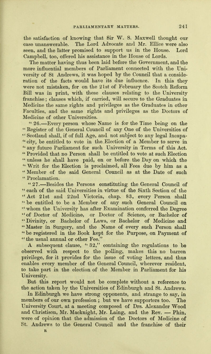 the satisfaction of knowing that Sir W. S. Maxwell thought our case unanswerable. The Lord Advocate and Mr. Ellice were also seen, and the latter promised to support us in the House. Lord Campbell, too, offered his assistance in the House of Lords. The matter having thus been laid before the Government, and the more influential members of Parliament connected with the Uni- versity of St Andrews, it was hoped by the Council that a conside- ration of the facts would have its due influence. In this they were not mistaken, for on the 21st of February the Scotch Reform Bill was in print, with these clauses relating to the University franchise; clauses which, if carried, will secure to the Graduates in Medicine the same rights and privileges as the Graduates in other Faculties, and the same rights and privileges as the Doctors of Medicine of other Universities.  26.—Every person whose Name is for the Time being on the  Register of the General Council of any One of the Universities of  Scotland shall, if of full Age, and not subject to any legal Incapa- city, be entitled to vote in the Election of a Member to serve in any future Parliament for such University in Terms of this Act.  Provided that no Person shall be entitled to vote at such Election  unless he shall have paid, on or before the Day on which the  Writ for the Election is proclaimed, all Fees due by him as a  Member of the said General Council as at the Date of such  Proclamation. 27.—Besides the Persons constituting the General Council of  each of the said Universities in virtue of the Sixth Section of the Act 21st and 22nd Victoria, chap. 83, every Person shall *' be entitled to be a Member of any such General Council on  whom the University has after Examination conferred the Degree of Doctor of Medicine, or Doctor of Science, or Bachelor of *' Divinity, or Bachelor of Laws, or Bachelor of Medicine and  Master in Surgery, and the Name of every such Person shall *' be registered in the Book kept for the Purpose, on Payment of  the usual annual or other Fee. A subsequent clause,  32, containing the regulations to be observed with respect to the polling, makes this no barren privilege, for it provides for the issue of voting letters, and thus enables every member of the General Council, wherever resident, to take part in the election of the Member in Parliament for his University. But this report would not be complete without a reference to the action taken by the Universities of Edinburgh and St. Andrews. In Edinburgh we have strong opponents, and strange to say, in members of our own profession ; but we have supporters too. The University Court, at a meeting composed of Drs. Alexander Wood and Christison, Mr. Macknight, Mr. Laing, and the Rev. — Phin, were of opinion that the admission of the Doctors of Medicine of St. Andrews to the General Council and the franchise of their R
