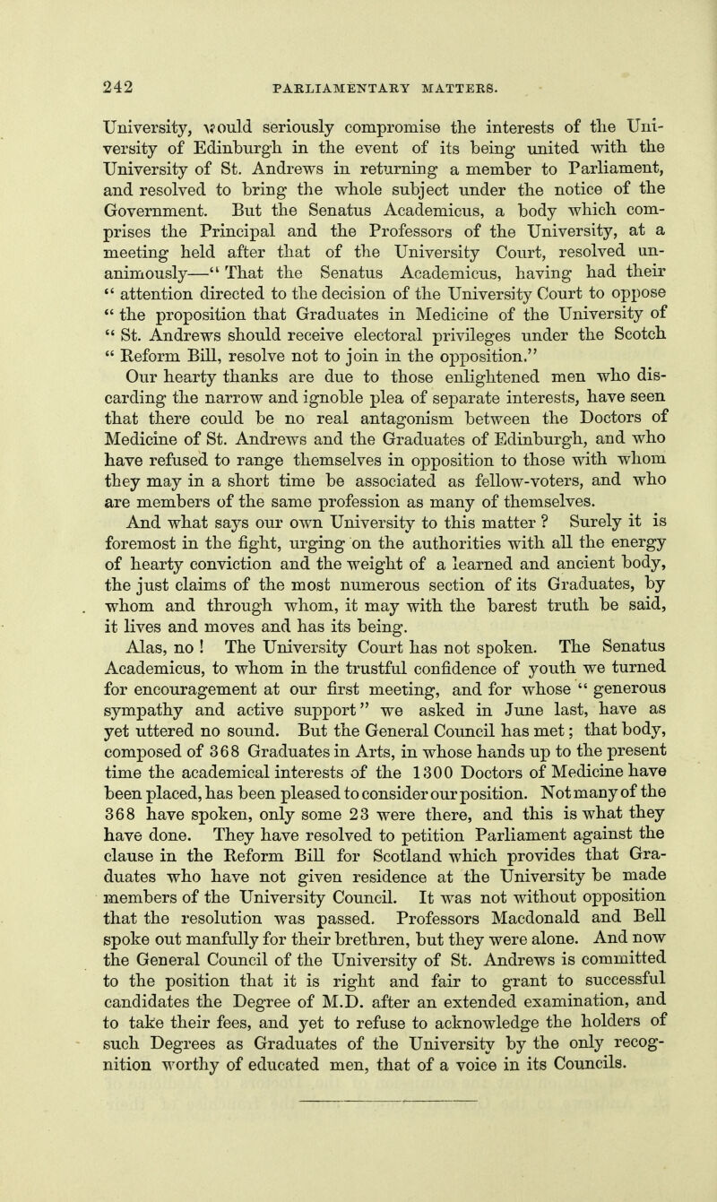 University, >?ould seriously compromise the interests of the Uni- versity of Edinburgh in the event of its being united with the University of St. Andrews in returning a member to Parliament, and resolved to bring the whole subject under the notice of the Government. But the Senatus Academicus, a body which com- prises the Principal and the Professors of the University, at a meeting held after that of the University Court, resolved un- animously— That the Senatus Academicus, having had their attention directed to the decision of the University Court to oppose  the proposition that Graduates in Medicine of the University of  St. Andrews should receive electoral privileges under the Scotch  Reform Bill, resolve not to join in the o]pposition. Our hearty thanks are due to those enlightened men who dis- carding the narrow and ignoble plea of separate interests, have seen that there could be no real antagonism between the Doctors of Medicine of St. Andrews and the Graduates of Edinburgh, and who have refused to range themselves in opposition to those with whom they may in a short time be associated as fellow-voters, and who are members of the same profession as many of themselves. And what says our own University to this matter ? Surely it is foremost in the fight, urging on the authorities with all the energy of hearty conviction and the weight of a learned and ancient body, the just claims of the most numerous section of its Graduates, by whom and through whom, it may with the barest truth be said, it lives and moves and has its being. Alas, no ! The University Court has not spoken. The Senatus Academicus, to whom in the trustful confidence of youth we turned for encouragement at our first meeting, and for whose  generous sympathy and active support we asked in June last, have as yet uttered no sound. But the General Council has met; that body, composed of 368 Graduates in Arts, in whose hands up to the present time the academical interests of the 1300 Doctors of Medicine have been placed, has been pleased to consider our position. Not many of the 368 have spoken, only some 23 were there, and this is what they have done. They have resolved to petition Parliament against the clause in the Reform Bill for Scotland which provides that Gra- duates who have not given residence at the University be made members of the University Council. It was not without opposition that the resolution was passed. Professors Macdonald and Bell spoke out manfully for their brethren, but they were alone. And now the General Council of the University of St. Andrews is committed to the position that it is right and fair to grant to successful candidates the Degree of M.D. after an extended examination, and to take their fees, and yet to refuse to acknowledge the holders of such Degrees as Graduates of the University by the only recog- nition worthy of educated men, that of a voice in its Councils.