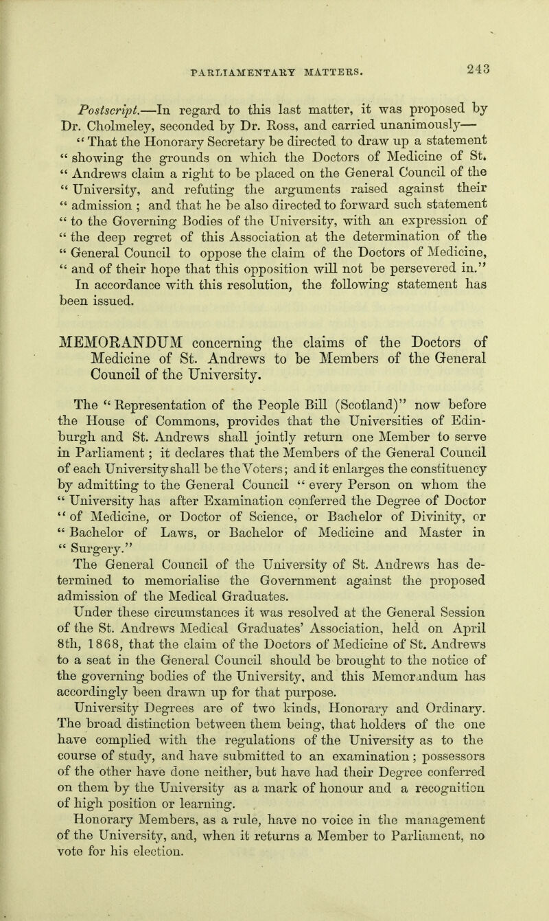 Postscript.—In regard to this last matter, it was proposed by Dr. Cholmeley, seconded by Dr. Ross, and carried unanimously— That the Honorary Secretary be directed to draw up a statement  showing the grounds on which the Doctors of Medicine of St»  Andrews claim a right to be placed on the General Council of the University, and refuting the arguments raised against their  admission ; and that he be also directed to forward such statement  to the Governing Bodies of the University, with an expression of  the deep regret of this Association at the determination of the  General Council to oppose the claim of the Doctors of Medicine, *' and of their hope that this opposition will not be persevered in.'* In accordance with this resolution, the following statement has been issued. MEMORANDUM concerning the claims of the Doctors of Medicine of St. Andrews to be Members of the General Council of the University. The Representation of the People Bill (Scotland) now before the House of Commons, provides that the Universities of Edin- burgh and St. Andrews shall jointly return one Member to serve in Parliament; it declares that the Members of the General Council of each University shall be the Voters; and it enlarges the constituency by admitting to the General Council  every Person on whom the *' University has after Examination conferred the Degree of Doctor of Medicine, or Doctor of Science, or Bachelor of Divinity, or  Bachelor of Laws, or Bachelor of Medicine and Master in  Surgery. The General Council of the University of St. Andrews has de- termined to memorialise the Government against the proposed admission of the Medical Graduates. Under these circumstances it was resolved at the General Session of the St. Andrews Medical Graduates' Association, held on April 8th, 1868, that the claim of the Doctors of Medicine of St. Andrews to a seat in the General Council should be brought to the notice of the governing bodies of the University, and this Memora-ndum has accordingly been drawn up for that purpose. University Degrees are of two kinds, Honorary and Ordinary. The broad distinction between them being, that holders of the one have complied with the regulations of the University as to the course of study, and have submitted to an examination; possessors of the other have done neither, but have had their Degree conferred on them by the University as a mark of honour and a recognition of high position or learning. Honorary Members, as a rule, have no voice in tlie management of the University, and, when it returns a Member to Parliament, no vote for his election.