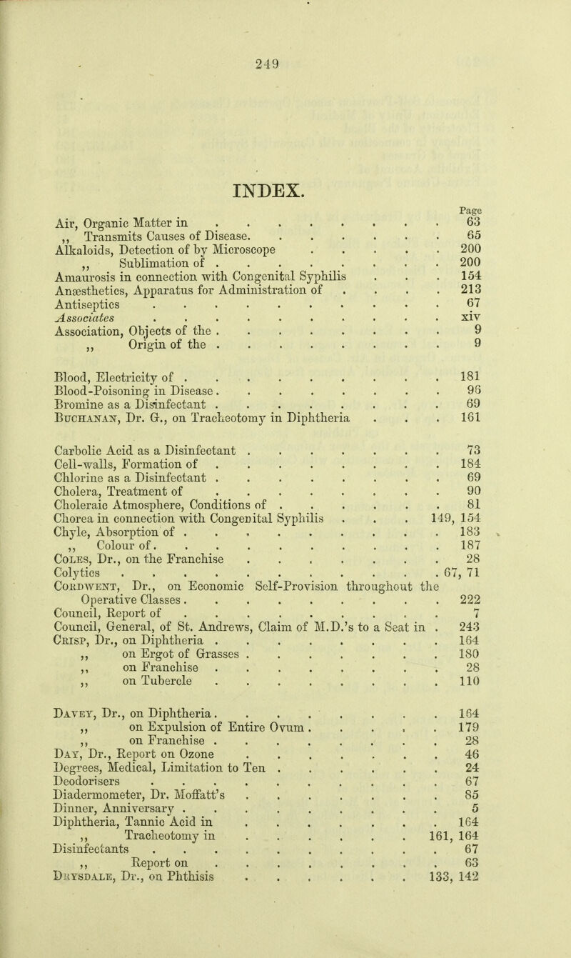 INDEX. Page Air, Organic Matter in 63 ,, Transmits Causes of Disease 65 Alkaloids, Detection of by Microscope 200 „ Sublimation of . . . . . . .200 Amaurosis in connection with Congenital Syphilis . . .154 Anaesthetics, Apparatus for Administration of . . . . 213 Antiseptics .......... 67 Associates .......... xiv Association, Objects of the ........ 9 Origin of the 9 Blood, Electricity of . . . . . . . . . 181 Blood-Poisoning in Disease. . . . . . . . 98 Bromine as a Disinfectant ........ 69 BucHANAiir, Dr. G-., on Tracheotomy in Diphtheria . . . 161 Carbolic Acid as a Disinfectant 73 Cell-walls. Formation of .184 Chlorine as a Disinfectant ........ 69 Cholera, Treatment of ........ 90 Choleraic Atmosphere, Conditions of ...... 81 Chorea in connection with Congenital Syphilis . . . 149,154 Chyle, Absorption of . . , . . . . . . 183 ,, Colour of. ......... 187 Coles, Dr., on the Franchise 28 Colytics 67, 71 CouDWENT, Dr., on Economic Self-Pro vision throughout the Operative Classes. . . . . . . . . 222 Council, Eeport of ........ . 7 Council, General, of St. Andrews, Claim of M.D.'s to a Seat in . 243 Crisp, Dr., on Diphtheria 164 ,, on Ergot of Grasses 180 on Franchise ........ 28 ,, on Tubercle . . . . . . . .110 Davet, Dr., on Diphtheria. . . . . . . .164 ,, on Expulsion of Entire Ovum 179 ,, on Franchise ........ 28 Day, Dr., Report on Ozone . . . . . . , 46 Degrees, Medical, Limitation to Ten ...... 24 Deodorisers .......... 67 Diadermometer, Dr. Moffatt's ....... 85 Dinner, Anniversary ......... 5 Diphtheria, Tannic Acid in . . . . . . .164 Tracheotomy in ...... 161, 164 Disinfectants .......... 67 ,, Report on . . . . . . . . 63 DziYSDALE, Dr., on Phthisis 133, 142