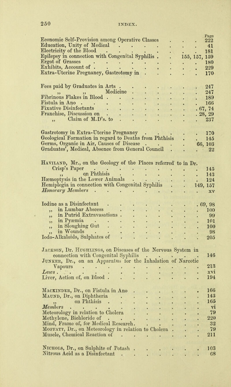 Economic Self-Provision among Operative Classes . . . 222 Education, Unity of Medical ....... 41 Electricity of the Blood . . . . . . . .181 Epilepsy in connection with Congenital Syphilis . . 155, 157, 159 Ergot of Grasses 180 Exhibits, Account of . . . ... . . . . 229 Extra-Uterine Pregnancy, Gastrotomy in . . . . . 170 Fees paid by Graduates in Arts ....... 247 ,, Medicine 247 Fibrinous Flakes in Blood . . . . . . . .189 Fistula in Ano 166 Fixative Disinfectants ........ 67, 74 Franchise, Discussion on ....... . 28, 29 ,, Claim of M.D's. to ....... 237 Gastrotomy in Extra-Uterine Pregnancy . . . . .170 Geological Formation in regard to Deaths from Phthisis . . 145 Germs, Organic in Air, Causes of Disease .... 66, 103 Graduates', Medical, Absence from General Council . . . 22 Haviland, Mr., on the Geology of the Places referred to in Dr. Crisp's Paper . . . . . . . . .145 o;n. Phthisis 143 Hsemoptysis in the Lower Animals . . . . . .124 Hemiplegia in connection with Congenital Syphilis . . 149, 157 Honorary Members ......... xv Iodine as a Disinfectant 09, 98 ,, in Lumbar Abscess . . . . . . .100 ,, in Putrid Extravasations ....... 99 ,, in Pyeemia 101 in Sloughing Gut 100 ,, in Wounds 98 lodo-Alkaloids, Sulphates of . . . . . . . 205 Jackson, Dr. Hughlings, on Diseases of the Nervous System in connection with Congenital Syphilis . . , . . 146 Junker, Dr., on an Apparatus for the Inhalation of Narcotic Yapours .......... 213 Laics . ; . . . . . . . . . . . xvi Liver, Action of, on Blood . . . . . . . .194 Mackindee,, Dr., on Fistula in Ano 166 Maund, Dr., on Diphtheria ,143 ,, on Phthisis ........ 165 Members ........... vi Meteorology in relation to Cholera ...... 79 Methylene, Bichloride of 220 Mind, Frame of, for Medical Research. ..... 32 Mofeatt, Dr., on Meteorology in relation to Cholera ... 79 Muscle, Chemical Beaction of . . . . . . .211 Nichols, Dr., on Sulphite of Potash 103 Nitrous Acid as a Disinfectant . . . . . . . 68