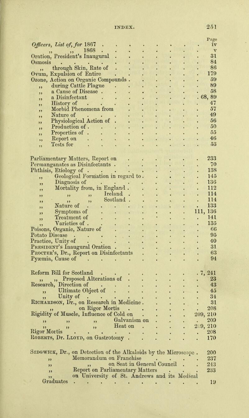 Officers, List of, for 18Q1 iv 1868 V Oration; President's Inangnral 31 Osmosis ........... 84 ,, throTigh. Skin, Rate of . . . • . . . 86 Ovum, Expulsion of Entire . . . . . . .179 Ozone, Action on Organic Compounds ...... 59 ,, during Cattle Plague ....... 89 ,, a Cause of Disease ........ 58 ,, a Disinfectant ........ 68, 89 ,, History of ......... 47 ,, Morbid Phenomena from ...... 57 ,, Nature of 49 ,, Physiological Action of ....... 56 Production of......... 50 ,, Properties of . . . . . . . . . 55 ,, Report on ......... 46 Tests for ......... 53 Parliamentary Matters, Report on . ..... 233 Permanganates as Disinfectants ....... 70 Phthisis, Etiology of 138 Greological Formation in regard to. . . . . 145 Diagnosis of ........ 136 Mortality from, in England 112 ,, ,, Ireland . . . . , .114 „ ,, ,, Scotland ...... 114 Nature of ........ . 133 Symptoms of ....... Ill, 136 Treatment of ....... . 141 ,, Varieties of ........ . 135 Poisons, Organic, Nature of ....... 66 Potato Disease .......... 95 Practice, Unity of . . . . . . . . . 40 Pkesident's Inaugural Oration . . . . . . . 31 PiiocTEE,'s, Dr., Report on Disinfectants ..... 63 Pyaemia, Cause of . . . ...... 94 Reform Bill for Scotland 7, 241 ,, ,, Proposed Alterations of ...... 23 Research, Direction of ........ 43 ,, Ultimate Object of ....... 45 „ Unity of 34 Richardson, Dr., on Research in Medicine 31 ,, on Rigor Mortis 208 Rigidity of Muscle, Influence of Cold on .... 209,210 ,, Galvanism on . . . . 209 ,, ,, Heat on ... . 2;;9, 210 Rigor Mortis 208 Roberts, Dr. Lloyd, on Gastrotomy . . . . . .170 Sedgwick, Dr., on Detection of the Alkaloids by the Microscope . 200 ,, Memorandum on Franchise . . . .237 if ,, on Seat in General Council . . 243 „ Report on Parliamentary Matters . . . 233 J, on University of St, Andrews and its Medical Graduates . 19