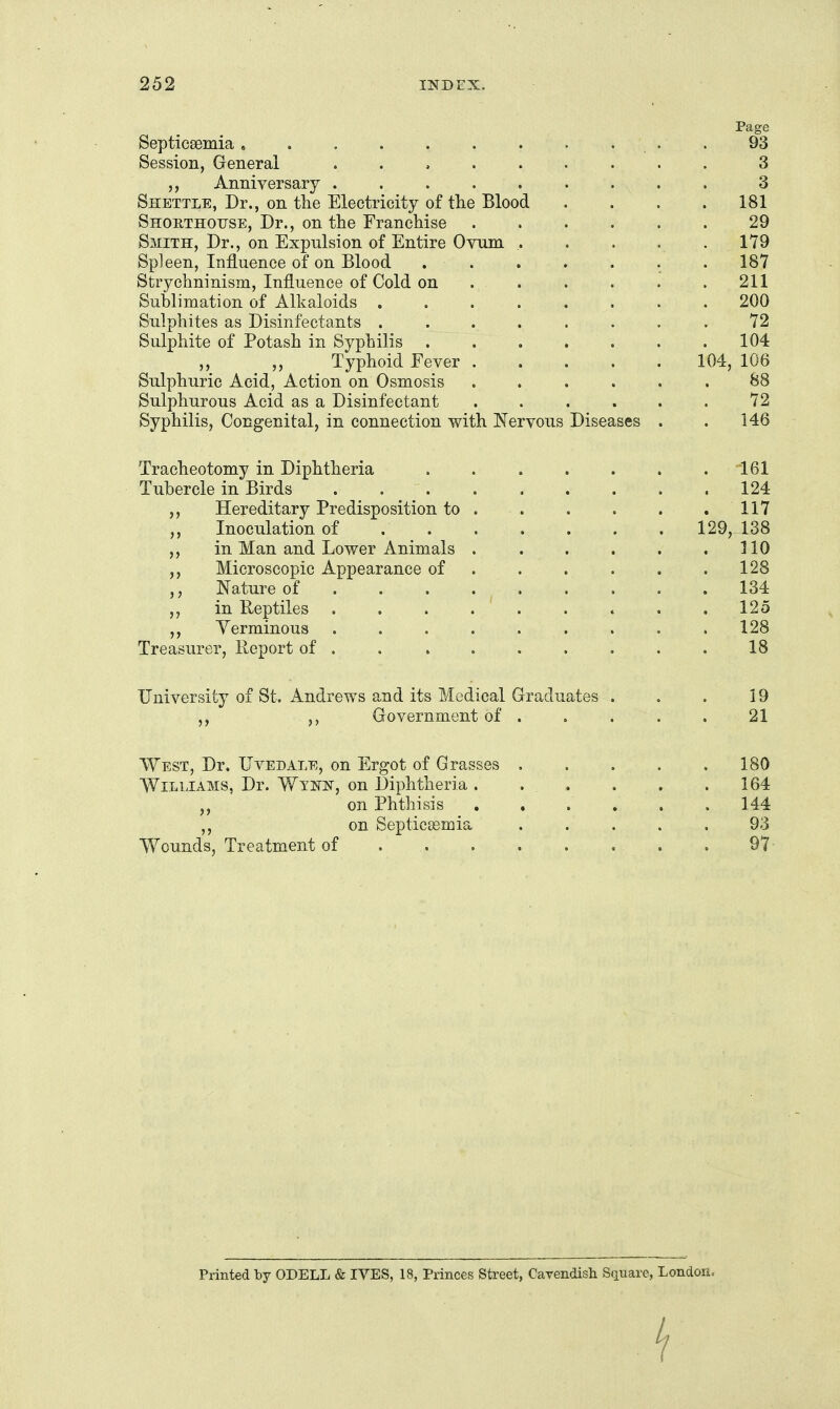 Page Septicaemia, . . . . . . . . . . 93 Session, General ......... 3 Anniversary ......... 3 Shettle, Dr., on tlie Electricity of the Blood . . . . 181 Shoethouse, Dr., on the Franchise 29 Smith, Dr., on Expulsion of Entire Ovnm ..... 179 Spleen, Influence of on Blood . . . . . . . 187 Strychninism, Influence of Cold on . . . . . . 211 Sublimation of Alkaloids ........ 200 Sulphites as Disinfectants ........ 72 Sulphite of Potash in Syphilis . . . . . . .104 ,, ,, Typhoid Fever 104, 106 Sulphuric Acid, Action on Osmosis ...... 88 Sulphurous Acid as a Disinfectant ...... 72 Syphilis, Congenital, in connection with Nervous Diseases . . 146 Tracheotomy in Diphtheria . . . . . . .161 Tubercle in Birds .124 Hereditary Predisposition to . . . . . .117 Inoculation of . . . . . . .129, 138 in Man and Lower Animals . . . . . .310 ,, Microscopic Appearance of . . . . . .128 ,, Nature of . . . . ^ 134 in Reptiles ......... 125 Yerminous ......... 128 Treasurer, Report of . . . . . . . . . 18 University of St. Andrews and its Medical Graduates . . . 19 Government of . . . . . 21 West, Dr. Uvedale, on Ergot of Grasses 180 Williams, Dr. Wtnist, on Diphtheria. . . . . .164 on Phthisis ...... 144 ,, on Septicaemia ..... 93 Wounds, Treatment of 97- Printed by ODELL & IVES, 18, Princes Street, Cavendish Square, London.