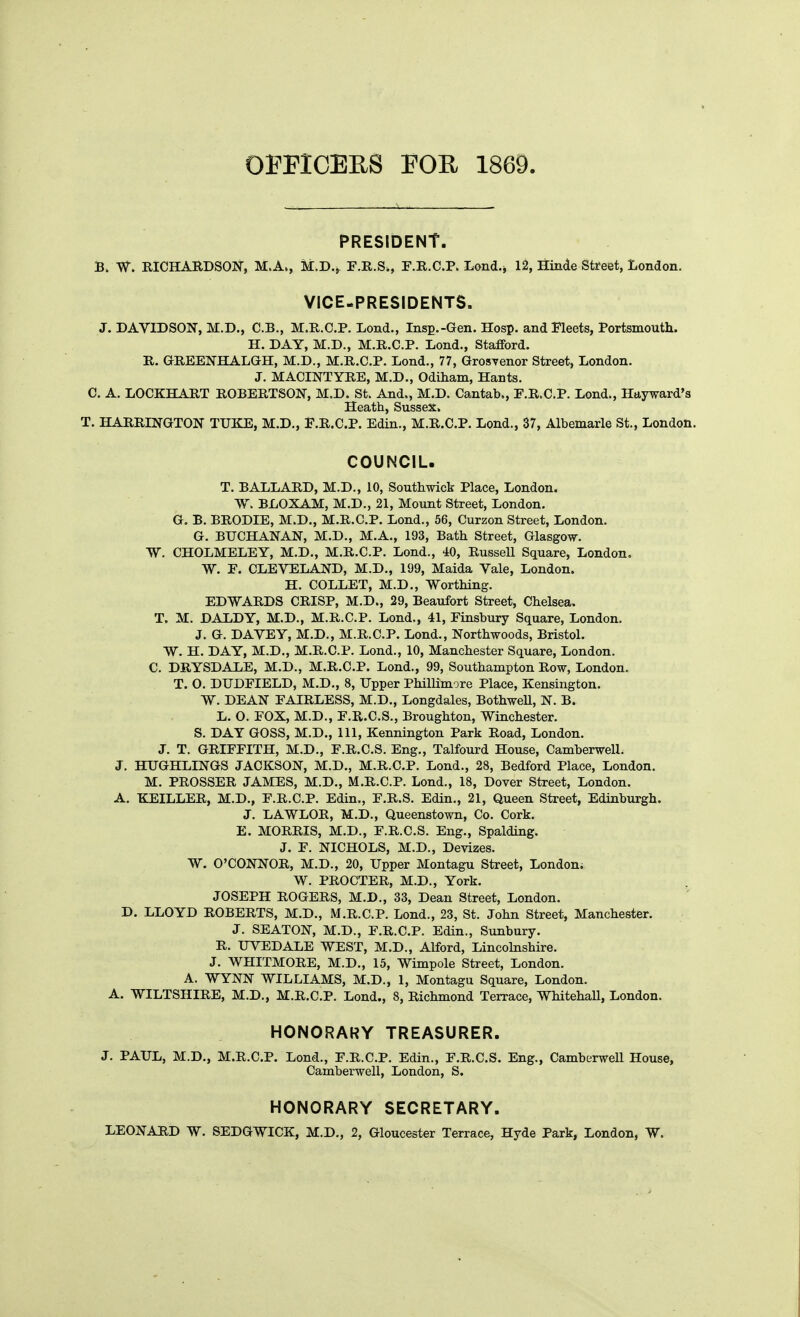 opricERS mn ism. ■ . ^—, PRESIDENT. B. RICHARDSON, M.A., M.D., F.R.S., F.R.C.P. Lond-^ 12, Hinde Street, London. VICE-PRESIDENTS. J. DAVIDSON, M.D., C.B., M.R.C.P. Lond., Insp.-Gen. Hosp. and Fleets, Portsmouth. H. DAY, M.D., M.R.C.P. Lend., Stafford. R. GREENHA.LGH, M.D., M.R.C.P. Lond., 77, GrosYenor Street, London, J. MACINTYRE, M.D., Odiham, Hants. C. A. LOCKHART ROBERTSON, M.D. St. And., M.D. Cantab., F.R.C.P. Lond., Hayward's Heath, Sussex. T. HARRINGTON TUICE, M.D., F.R.C.P. Edin., M.R.C.P. Lond., 37, Albemarle St., London. COUNCIL. T. BALLARD, M.D., 10, Southwick Place, London. W. BLOXAM, M.D., 21, Mount Street, London. G. B. BRODIE, M.D., M.R.C.P. Lond., 56, Curzon Street, London. G. BUCHANAN, M.D., M.A., 193, Bath Street, Glasgow. W. CHOLMELEY, M.D., M.R.C.P. Lond., 40, Russell Square, London. W. F. CLEVELAND, M.D., 199, Maida Vale, London. H. COLLET, M.D., Worthing. EDWARDS CRISP, M.D., 29, Beaufort Street, Chelsea. T. M. DALDY, M.D., M.R.C.P. Lond,, 41, Finsbury Square, London. J. G, DAVEY, M,D,, M.R.C.P. Lond., Northwoods, Bristol. W, H. DAY, M.D., M.R,C.P. Lond., 10, Manchester Square, London. C. DRYSDALE, M.D., M,R,C,P. Lond., 99, Southampton Row, London, T. 0, DUDFIELD, M.D., 8, Upper Phillimore Place, Kensington, W. DEAN FAIRLESS, M.D,, Longdales, Bothwell, N. B. L, O. FOX, M.D., F.R.C.S., Broughton, Winchester. S. DAY GOSS, M.D., 111, Kennington Park Road, London. J. T. GRIFFITH, M.D., F.R.CS. Eng., Talfourd House, Camberwell. J. HUGHLINGS JACKSON, M.D,, M,R.C,P, Lond., 28, Bedford Place, London. M, PROSSER JAMES, M.D., M.R.C.P. Lond., 18, Dover Street, London. A. KEILLER, M.D., F.R.C.P, Edin., F.R.S. Edin., 21, Queen Street, Edinburgh. J. LAWLOR, M,D., Queenstown, Co. Cork. E. MORRIS, M.D., F.R.CS. Eng., Spalding. J. F. NICHOLS, M.D., Devizes. W. O'CONNOR, M.D., 20, Upper Montagu Street, London; W. PROCTER, M.D., York. JOSEPH ROGERS, M.D., 33, Dean Street, London. D. LLOYD ROBERTS, M.D,, M,R.C.P. Lond., 23, St. John Street, Manchester. J. SEATON, M.D., F.R.CP. Edin., Sunbury, R. UVEDALE WEST, M,D., Alford, Lincolnshire, J, WHITMORE, M.D., 15, Wimpole Street, London. A. WYNN WILLIAMS, M,D., 1, Montagu Square, London. A. WILTSHIRE, M.D., M.R.C.P. Lond., 8, Richmond Terrace, Whitehall, London, HONORARY TREASURER. J, PAUL, M.D,, M.R.CP. Lond., F.R.C.P. Edin., F.R.CS. Eng., Camburwell House, Camberwell, London, S. HONORARY SECRETARY. LEONARD W. SEDGWICK, M.D,, 2, Gloucester Terrace, Hyde Park, London, W.