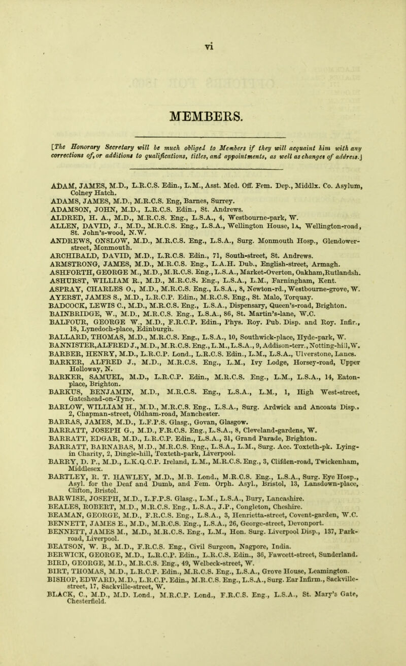 MEMBEES. IThe Honorary Secretary will le much oUigei to Members if they trill acquaint him with any corrections of or additions to qualifications, titles, and appointments, as well as changes of address.\ A1)AM, JAMES, M.D., L.R.C.S. Edin., L.M., Asst. Med. OflF. Fern. Dep., Middlx. Co. Asyluiii, Colney Hatch. ADAMS, JAMES, M.D., M.R.C.S. Eng, Barnes, Surrey. ADAMSON, JOHN, M.D., L.R.C.S. Edin., St. Andrews. ALDRED, H. A., M.D., M.R.C.S. Eng., L.S.A., 4, Westbourne-park, W. ALLEN, DAVID, J., M.D., M.R.C.S. Eng., L.S.A., WeUington House, Ix, Wellington-road, St. John's-wood, N.W. ANDREWS, ONSLOW, M.D., M.R.C.S. Eng., L.S.A., Surg. Monmouth Hosp., Glendower- street, Monmouth, ARCHIBALD, DAVID, M.D., L.R.C.S. Edin., 71, South-street, St. Andrews. ARMSTRONG, JAMES, M.D., M.R.C.S. Eng., L.A.H. Dub., EngUsh-street, Armagh. ASHTORTH, GEORGE M., M.D., M.R.C.S. Eng., L.S. A., Market-Overton, Oakham,Rutlandsh. ASHURST, WILLIAM R., M.D., M.R.C.S. Eng., L.S.A., L.M., Farningham, Kent. ASPRAY, CHARLES O., M.D., M.R.C.S. Eng., L.S.A., 8, Newton-rd., Westboume-grove, W. AYERST, JAMES S., M.D., L.R.C.P. Edin., M.R.C.S. Eng., St. Malo, Torquay. BADCOCK, LEWIS C, M.D., M.R.C.S. Eng., L.S.A., Dispensary, Queen's-road, Brighton. BAINBRIDGE, W., M.D., M.R.C.S. Eng., L.S.A., 86, St. Martin's-lane, W.C. BALFOUR, GEORGE W., M.D., F.R.C.P. Edin., Phys. Roy. Pub. Disp. and Roy. Infir,, 18, Lynedoch-place, Edinburgh. BALLARD, THOMAS, M.D., M.R.C.S. Eng., L.S.A., 10, Southwick-place, Hyde-park, W. BANNISTER,ALFRED J., M.D., M.R.C.S. Eng., L.M.,L.S.A., 9, Addison-terr.,Notting-hill,W. BARBER, HENRY, M.D., L.R.C.P. Lond., L.R.C.S. Edin., L.M., L.S.A., Ulverstone, Lanes. BARKER, ALFRED J., M.D., M.R.C.S. Eng., L.M., Ivy Lodge, Horsey-road, Upper Holloway, N. BARKER, SAMUEL, M.D., L.R.C.P. Edin., M.R.C.S. Eng., L.M., L.S.A., 14, Eaton- place, Brighton. BARKUS, BENJAMIN, M.D., M.R.C.S. Eng., L.S.A., L.M., 1, High West-street, Gateshead-on-Tyne. BARLOW, WILLIAM H., M.D., M.R.C.S. Eng., L.S.A., Surg. Ardwick and Ancoats Disp., 2, Chapman-street, Oldham-road, Manchester. BARRAS, JAMES, M.D., L.F.P.S. Glasg., Govan, Glasgow. BARRATT, JOSEPH G., M.D., F.R.C.S. Eng., L.S.A., 8, Cleveland-gardens, W. BARRATT, EDGAR, M.D., L.R.C.P. Edin., L.S.A., 31, Grand Parade, Brighton. BARRATT, BARNABAS, M.D., M.R.C.S. Eng., L.S.A., L.M., Surg. Acc. Toxtoth-pk. Lying- in Charity, 2, Dingle-hill, Toxtcth-park, Liverpool. BARRY, D. P., M.D., L.K.Q.C.P. Ireland, L.M., M.R.C.S. Eng., 3, Clifden-road, Twickenham, Middlesex. BARTLEY, R. T. HAWLEY, M.D.. M.B. Lond., M.R.C.S. Eng., L.S.A., Surg. Eye Hosp., Asyl. for the Deaf and Dumb, and Fem. Orph. Asyl., Bristol, 13, Lansdown-place, Clifton, Bristol. BAR WISE, JOSEPH, M.D., L.F.P.S. Glasg., L.M., L.S.A., Bury, Lancashire. BEALES, ROBERT, M.D., M.R.C.S. Eng., L.S.A., J.P., Congleton, Cheshire. BEAMAN, GEORGE, M.D., F.R.C.S. Eng., L.S.A., 3, Henrietta-street, Covent-garden, W.C. BENNETT, JAMES E., M.D., M.R.C.S. Eng., L.S.A., 26, George-street, Devonport. BENNETT, JAMES M., M.D., M.R.C.S. Eng., L.M., Hon. Surg. Liverpool Disp., 137, Park- road, Liverpool. BEATSON, W. B., M.D., F.R.C.S. Eng., Civil Surgeon, Nagpore, India. BERWICK, GEORGE, M.D., L.R.C.P. Edin., L.R.C.S. Edin., 36, Fawcett-street, Sunderland. BIRD, GEORGE, M.D., M.R.C.S. Eng., 49, Welbeck-street, W. BIRT, THOMAS, M.D., L.R.C.P. Edin., M.R.C.S. Eng., L.S.A., Grove House, Leamington. BISHOP, EDWARD, M.D., L.R.C.P. Edin., M.R.C.S. Eng., L.S.A., Surg. Ear Infirm., Sackville- street, 17, Sackville-street, W. BLACK, C, M.D., M.D. Lond., M.R.C.P. Lond., F.R.C.S. Eng., L.S.A., St. Mary's Gate, Chesterfield.