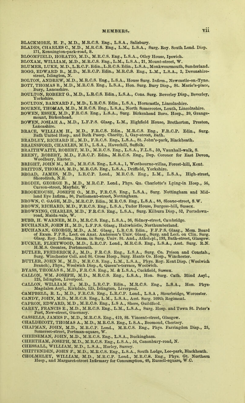 BLACKMORE, H. P., M.D., M.R.C.S. Eng., L.S.A., Salisbury. BLADES, CHARLES C, M.D., M.R.C.S. Eng., L.M., L.S.A., Surg. Roy. South Lond. Disp. 171, Kennington-park-road, S. BLOOMFIELD, HORATIO, M.D., M.R.C.S. Eng., L.S.A., Otley House, Ipswich. BLOXAM, WILLIAM, M.D., M.R.C.S. Eng., L.M., L.S.A., 21, Mount-street, W. BLTJMER, LUKE, M.D.,L.R.C.P. Edin.,L.R.C.S.Edin., L.S.A., Monkwearmouth, Sunderland. BOGG, EDWARD B., M.D., M.R.C.P. Edin., M.R.C.S. Eng., L.M., L.S.A., 2, Devonshire- street, Islington, N. BOLTON, ANDREW, M.D., M.R.C.S. Eng., L.S.A., House Surg. Infirm., Newcastle-on-Tyne. BOTT, THOMAS B., M.D., M.R.C.S. Eng., L.S.A., Hon. Surg. Bury Disp., St. Marie's-place, Bury, Lancashire. BOULTON, ROBERT G., M.D., L.R.C.S. Edin., L.S.A., Cons. Surg. Beverley Disp., Beverley, Yorkshire. BOTJLTON, BARNARD J., M.D., L.R.C.S. Edin., L.S.A., Homcastle, Lincolnshire. BOURNE, THOMAS, M.D., M.R.C.S. Eng., L.S.A., North Somercotes, Louth, Lincolnshire. BOWEN, ESSEX, M.D., F.R.C.S. Eng., L.S.A., Surg. Birkenhead Boro. Hosp., 39, Grange- mount, Birkenhead. BOWEN, JOSIAH A., M.D., L.F.P.S. Glasg., L.M., Highfield House, Bretherton, Preston, Lancashire. BRACE, WILLIAM H., M.D., F.R.C.S. Edin., M.R.C.S. Eng., F.R.C.P. Edin., Surg. Bath United Hosp., and Bath Puerp. Charity, 1, Gay-street, Bath. BRADLEY, RICHARD H., M.D., F.R.C.S. Eng., L.S.A., St. John's-park, Blackheath. BRAINSFORD, CHARLES, M.D., L.S.A., Haverhill, Suffolk. BRAITHWAITE, ROBERT, M.D., M.R.C.S. Eng., L.S.A., F.L.S., 59, Vauxhall-walk, S. BRENT, HOBERT, M.D., F.R.C.P. Edin., M.R.C.S. Eng., Dep. Coroner for East Devon^ Woodbury, Exeter. BRIGHT, JOHN M,, M.D., M.R.C.S. Eng., L.S.A., 1, Westbourne-villas, Forest-hiU, Kent. BRITTON, THOMAS, M.D., M.R.C.S. Eng., L.S.A., Driffield, Yorkshire. BROAD. JAMES, M.D., L.R.C.P. Lond., M.R.C.S. Eng., L.M., L.S.A., High-street, Shoreditch, N.E. BRODIE, GEORGE B., M.D., M.R.C.P. Lond., Phys. Qu. Charlotte's Lying-in Hosp., 56, Curzon-street, Mayfair, W. BROOKHOUSE, JOSEPH O., M.D., F.R.C.S. Eng., L.S.A., Surg. Nottingham and Mid- land Eye Infirm., 30, Parliament-street, Nottingham. BROWN, C. GAGE, M.D.. M.R.C.P. Edin., M.R.C.S. Eng., L.S.A., 88, Sloane-street, S.W. BROWN, RICHARD, M.D., F.R.C.S. Eng., L.S.A., Tudor House, Burgess-hill, Sussex. BROWNING, CHARLES, M.D., F.R.C.S. Eng., L.S.A., Surg. Kilburn Disp., 52, Porfcsdown- road, Maida-vale, W. BUBB, H. WARNER, M.D., M.R.C.S. Eng., L.S.A., 36, Sidney-street, Cambridge. BUCHANAN, JOHN H., M.D., L.F.P.S. Glasg., Haltwhistle, Northumberland. BUCHANAN, GEORGE, M.D., A.M. Glasg., L.R.C.S. Edin., F.F.P.S. Glasg., Mem. Board of Exam. F.P.S., Lect. on Anat. Anderson's Univ. Glasg., Surg, and Lect. on Clin. Surg. Glasg. Roy. Infirm., Exam, in Surg. Univ. St. And., Athol-pl., 193, Bath-street, Glasgow. BUCKLE, FLEETWOOD, M.D., L.R.C.P. Lond., M.R.C.S. Eng., L.S.A., Asst. Surg. R.N. H.M.S. Orontes, Portsmouth. BUTLER, FREDERICK J., M.D., F.R.C.S. Eng., L.S.A., Surg. Co. Prison and Constab., Surg. Winchester Coll. and St. Cross Hosp., Surg. Hants Co. Hosp., Winchester. BUTLER, JOHN M., M.D., M.R.C.S. Eng., L.M., L.S.A., Phys. Roy. Kent Disp. (Woolwich Branch), Phys., Woolwich Disp., 6, Queen's-terrace, Woolwich. BYASS, THOMAS S., M.D., F.R.C.S. Eng., M. & L.S.A., Cuckfield, Sussex. GALLON, WM. JOSEPH, M.D., M.R.C.S. Eng., L.S.A., Hon. Surg. Cath. Blind Asyl., 125, Islington, Liverpool. GALLON, WILLIAM T., M.D,, L.R.C.P. Edin., M.R.C.S. Eng., L.S.A., Hon. Phys- Magdalen Asyl., Kirkdale, 125, Islington, Liverpool. CAMPBELL, R. L.', M.D., F.R.C.S. Eng., L.R.C.P. Lond., L.S.A , Stourbridge, Worcester. CANDY, JOHN, M.D., M.R.C.S. Eng., L.M., L.S.A., Asst. Surg. 109th Regiment. CAPRON, EDWARD, M.D., M.R.C.S. Eng., L.S A., Shere, Guildford. CAREY, FRANCIS E., M.D., M.R.C.S. Eng., L.M., L.S.A., Surg. Hosp. and Town St. Peter's Port, New-street, Guernsey. CASSELLS, JAMES P., M.D., M.R.C.S. Eng., 419, St. Vincent-street, Glasgow. CHALDECOTT, THOMAS A., M.D., M.R.C.S. Eng., L.S.A., Beomond, Chertsey. CHAPMAN, JOHN, M.D., M.R.C.P. Lond., M.R.C.S. Eng., Phys. Farringdon Disp., 25, Somerset-street, Portman-square, W. CHEESEMAN, JOHN, M.D., M.R.C.S. Eng., L.S.A., Buckingham. CHEETHAM, JOSEPH, M.D., M.R.C.S. Eng., L.S.A., 54, Canonbury-road, N. CHESSALL, WILLIAM, M.D., L.S.A., Horley, Surrey. CHITTENDEN, JOHN F., M.D., M.R.C.S. Eng., L.S.A., South Lodge, Lee-park, Blackheath. CHOLMELEY, WILLIAM, M.D., M.R.C.P. Lond., M.R.C.S. Eng., Phys. Gt. Northern Hosp., and Margaret-street Infirmary for Consumption, 40, Russell-square, W.C.